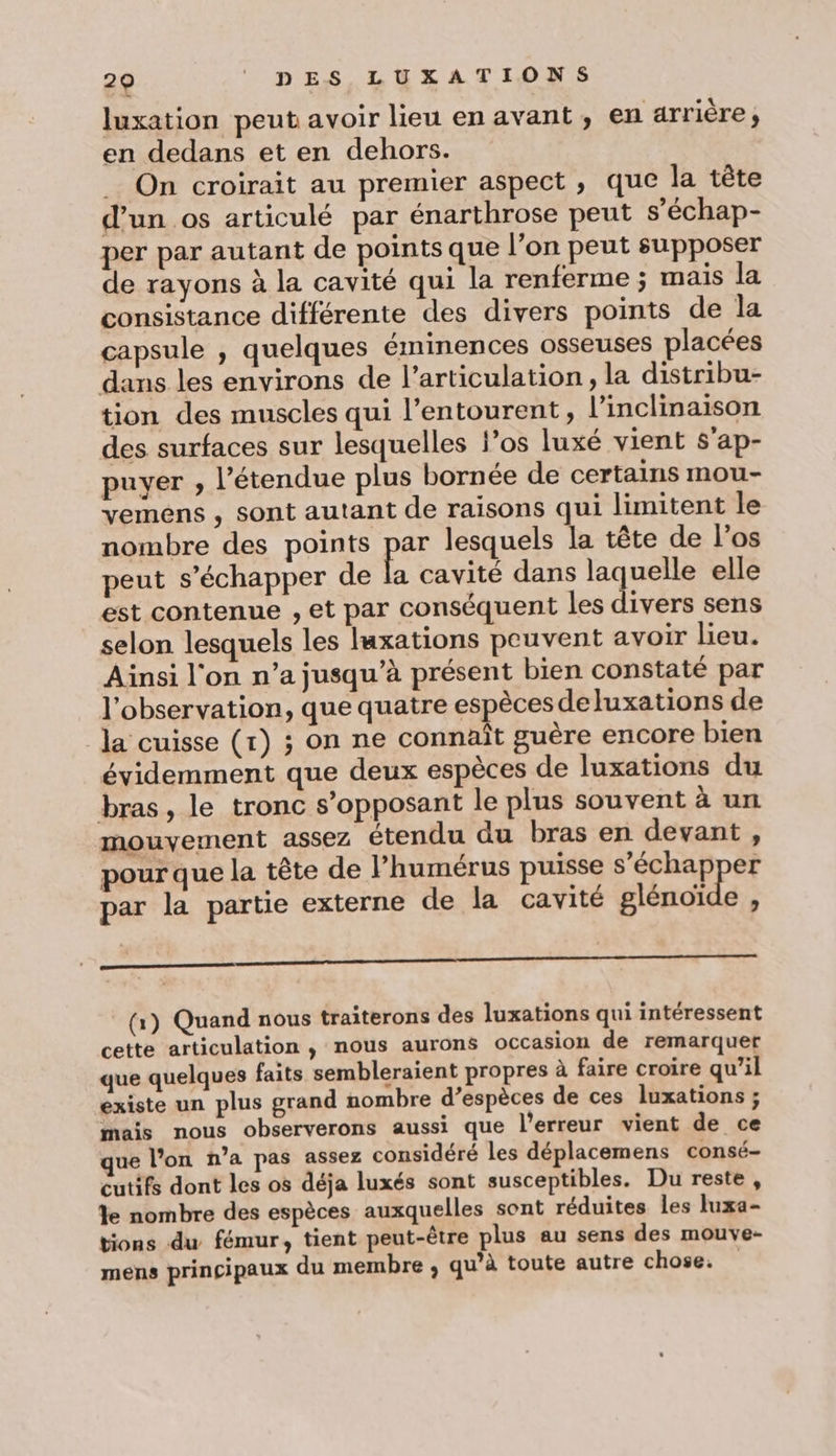 luxation peut avoir lieu en avant, en arrière ; en dedans et en dehors. On croirait au premier aspect , que la tête d'un os articulé par énarthrose peut s’échap- per par autant de points que l’on peut supposer de rayons à la cavité qui la renferme ; mais la consistance différente des divers points de la capsule , quelques éminences osseuses placées dans les environs de l'articulation, la distribu- tion des muscles qui l'entourent, l’inclinaison des surfaces sur lesquelles los luxé vient s'ap- puyer , l'étendue plus bornée de certains mou- vemens , sont autant de raisons qui limitent le nombre des points par lesquels la tête de l'os peut s'échapper de la cavité dans laquelle elle est contenue , et par conséquent les divers sens selon lesquels les laxations peuvent avoir lieu. Ainsi l'on n’a jusqu’à présent bien constaté par l'observation, que quatre espèces deluxations de la cuisse (r) ; on ne connaît guère encore bien évidemment que deux espèces de luxations du bras, le tronc s’opposant le plus souvent à un mouvement assez étendu du bras en devant, pour que la tête de l’humérus puisse cephappes par la partie externe de la cavité glénoïde , 0 (1) Quand nous traiterons des luxations qui intéressent cette articulation , nous aurons occasion de remarquer que quelques faits sembleraient propres à faire croire qu’il existe un plus grand nombre d’espèces de ces luxations ; mais nous observerons aussi que l'erreur vient de ce que l’on n’a pas assez considéré les déplacemens consé- cutifs dont les os déja luxés sont susceptibles. Du reste, le nombre des espèces auxquelles sont réduites les luxa- tions du fémur, tient peut-être plus au sens des mouve- mens principaux du membre , qu’à toute autre chose.