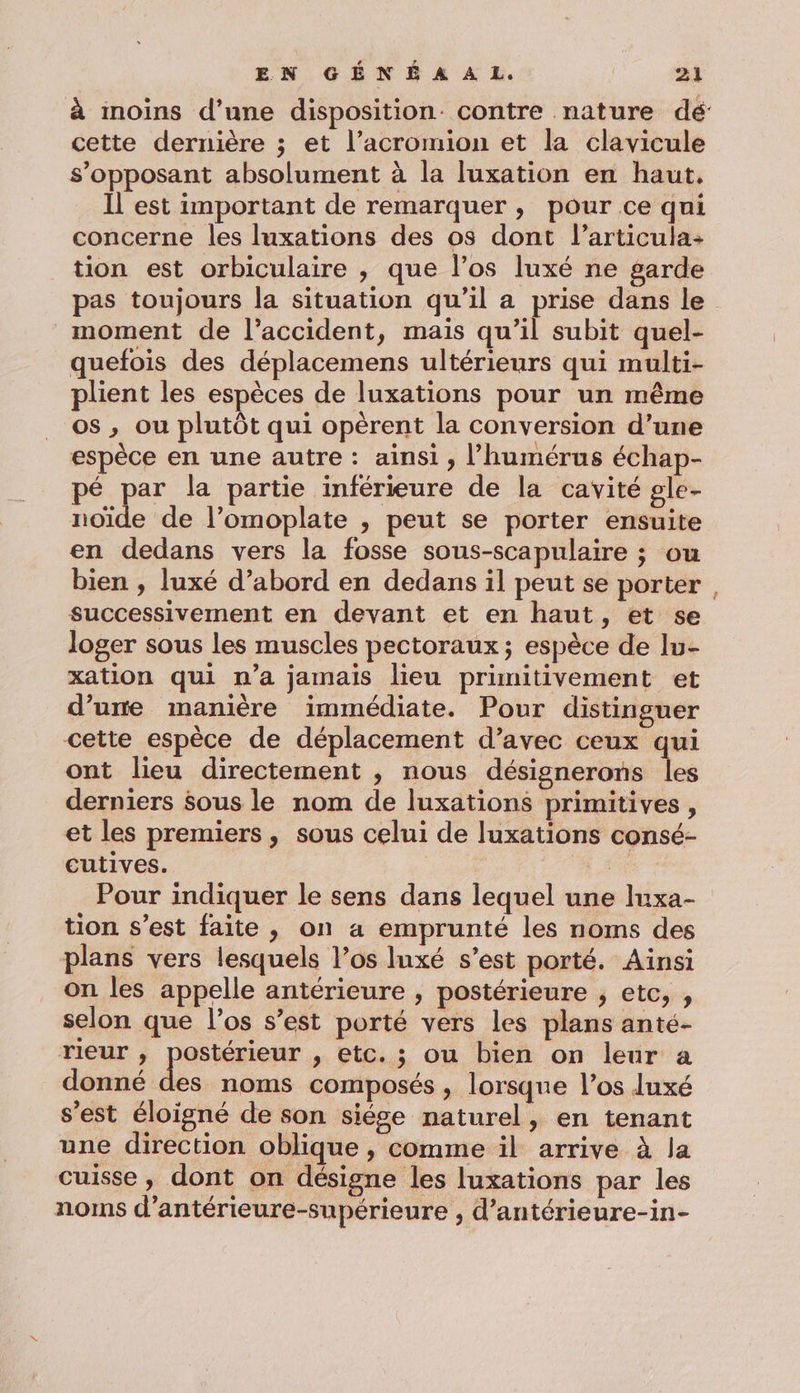 à inoins d’une disposition. contre nature dé cette dernière ; et l’acromion et la clavicule s’opposant absolument à la luxation en haut. Il est important de remarquer , pour ce qui concerne les luxations des os dont l’articula- tion est orbiculaire , que l’os luxé ne garde pas toujours la situation qu’il a prise dans le moment de l'accident, maïs qu’il subit quel- quefois des déplacemens ultérieurs qui multi- plient les espèces de luxations pour un même os , ou plutôt qui opèrent la conversion d’une espèce en une autre : ainsi, l’humérus échap- é par la partie inférieure de la cavité gle- noïde de l’omoplate , peut se porter ensuite en dedans vers la fosse sous-scapulaire ; ou bien , luxé d’abord en dedans il peut se porter , successivement en devant et en haut, et se loger sous les muscles pectoraux ; espèce de lu- xation qui n’a jamais lieu primitivement et d’une manière immédiate. Pour distinguer cette espèce de déplacement d’avec ceux qui ont lieu directement , nous désignerons les derniers sous le nom de luxations primitives, et les premiers, sous celui de luxations consé- cutives. UE Pour indiquer le sens dans lequel une luxa- tion s’est faite , on a emprunté les noms des plans vers lesquels l’os Inxé s’est porté. Ainsi on les appelle antérieure , postérieure , etc, , selon que l'os s’est porté vers les plans anté- rieur , postérieur , etc. ; ou bien on leur a donné Fa noms composés , lorsque l’os luxé s’est éloigné de son siése naturel, en tenant une direction oblique , comme il arrive à la cuisse, dont on désigne les luxations par les noms d’antérieure-supérieure , d’antérieure-in-