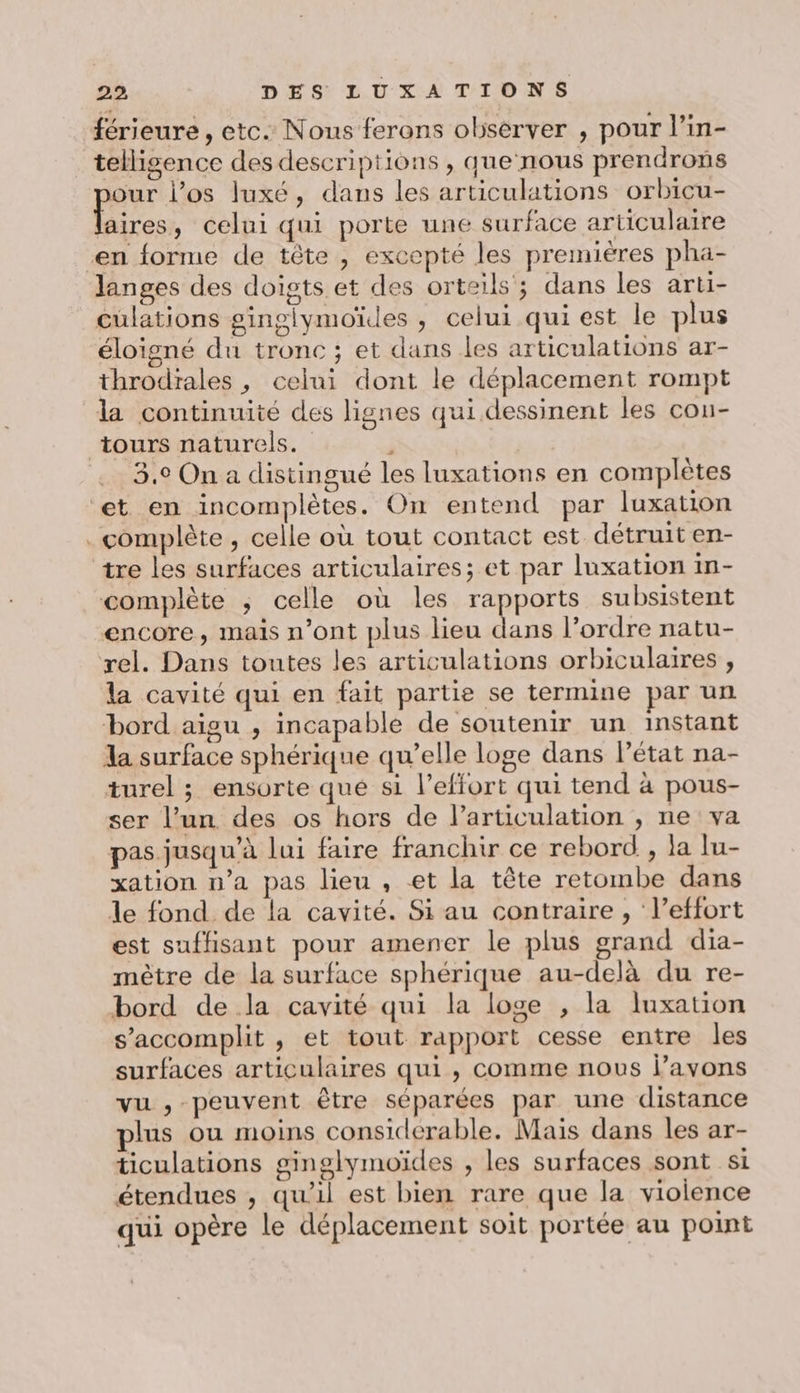 férieure , etc. Nous ferons observer , pour l’in- tellisgence des descriptions , que nous prendrons our l'os luxé, dans les articulations orbicu- a celui qui porte une surface articulaire en forme de tête , excepté les premières pha- langes des doigts et des orteils ; dans les arti- culations ginglymoïdes , celui qui est le plus éloigné du tronc ; et dans les articulations ar- throdrales , celui dont le déplacement rompt la continuité des lignes qui.dessinent les cou- tours naturels. E 3,0 On a distingué les luxations en complètes et en incomplètes. On entend par luxation complète , celle où tout contact est détruit en- tre les surfaces articulaires; et par luxation in- complète ; celle où les rapports subsistent encore, mais n’ont plus lieu dans l’ordre natu- rel. Dans toutes les articulations orbiculaires , la cavité qui en fait partie se termine par un bord aigu , incapable de soutenir un instant la surface sphérique qu’elle loge dans létat na- turel ; ensorte qué s1 l’effort qui tend à pous- ser l’un des os hors de l’articulation , ne va pas jusqu'à lui faire franchir ce rebord , la lu- xation n’a pas lieu , et la tête retombe dans le fond de la cavité. Si au contraire , l'effort est suffisant pour amener le plus grand dia- mètre de la surface sphérique au-delà du re- bord de la cavité qui la loge , la luxation s’accomplit , et tout rapport cesse entre les surfaces articulaires qui, comme nous l’avons vu , peuvent être séparées par une distance plus ou moins considerable. Mais dans les ar- ticulations ginglymoïdes , les surfaces sont si étendues , qu'il est bien rare que la violence qui opère le déplacement soit portée au point