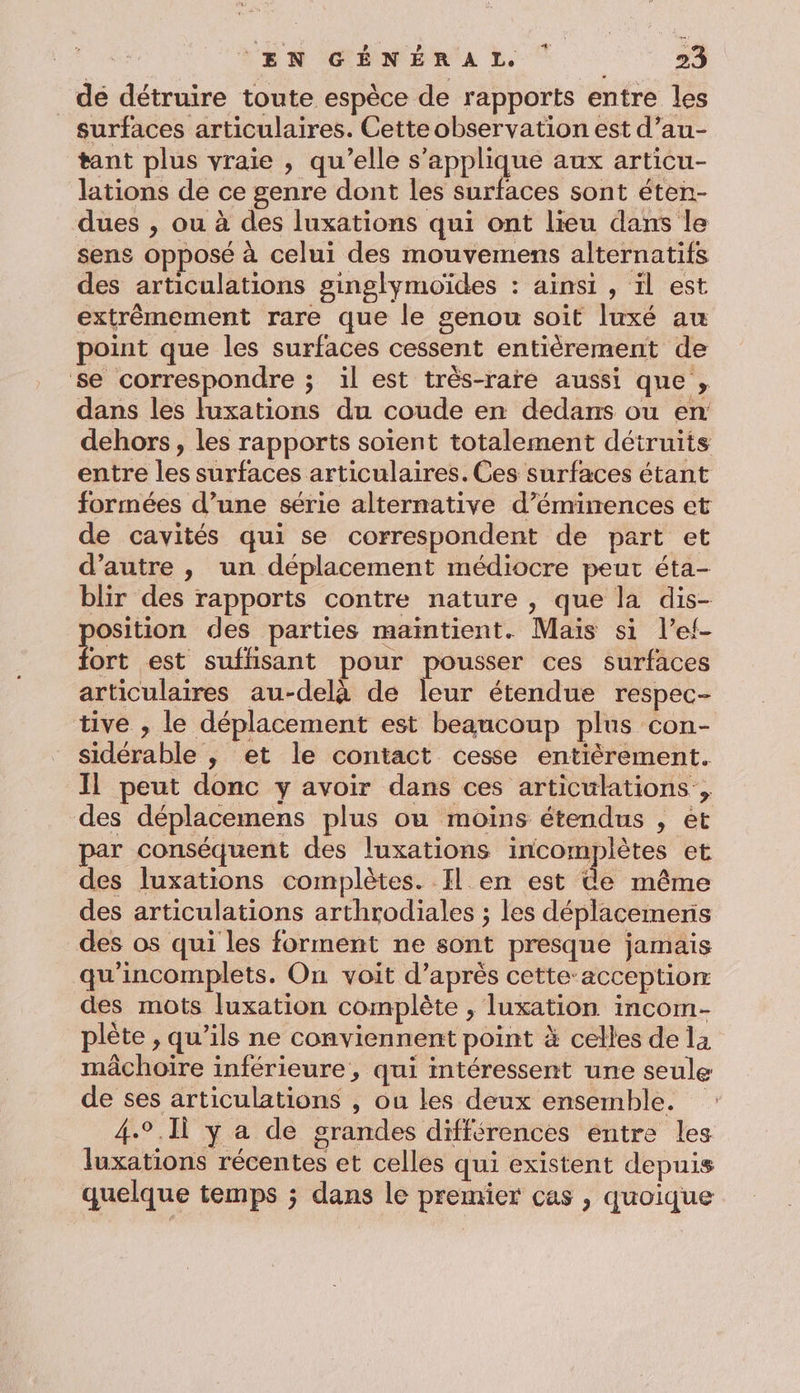 dé détruire toute espèce de rapports entre les _ surfaces articulaires. Cette observation est d’au- tant plus vraie , qu'elle s'applique aux articu- lations de ce genre dont les surfaces sont éten- dues , ou à des luxations qui ont lieu dans le sens opposé à celui des mouvemens alternatifs des articulations ginglymoïdes : ainsi , il est extrêmement rare que le genou soit luxé au point que les surfaces cessent entièrement de se correspondre ; il est très-rare aussi que, dans les luxations du coude en dedans ou en dehors, les rapports soient totalement détruits entre les surfaces articulaires. Ces surfaces étant formées d’une série alternative d’éminences et de cavités qui se correspondent de part et d'autre , un déplacement médiocre peut éta- blir des rapports contre nature , que la dis- position des parties maintient. Mais si l’ef- fort est suffisant pour pousser ces surfaces articulaires au-delà de leur étendue respec- tive , le déplacement est beaucoup plus con- sidérable , et le contact cesse entièrement. Il peut donc y avoir dans ces articulations , des déplacemens plus ou moins étendus , et par conséquent des luxations incomplètes et des luxations complètes. Il en est de même des articulations arthrodiales ; les déplacemeris des os qui les forment ne sont presque jamais qu'incomplets. On voit d’après cette-acception des mots luxation complète , luxation incom- plète , qu’ils ne conviennent point à celles de la mâchoire inférieure, qui mtéressent une seule de ses articulations , où les deux ensemble. 4.°.11 y a de grandes différences entre les luxations récentes et celles qui existent depuis quelque temps ; dans le premier cas , quoique