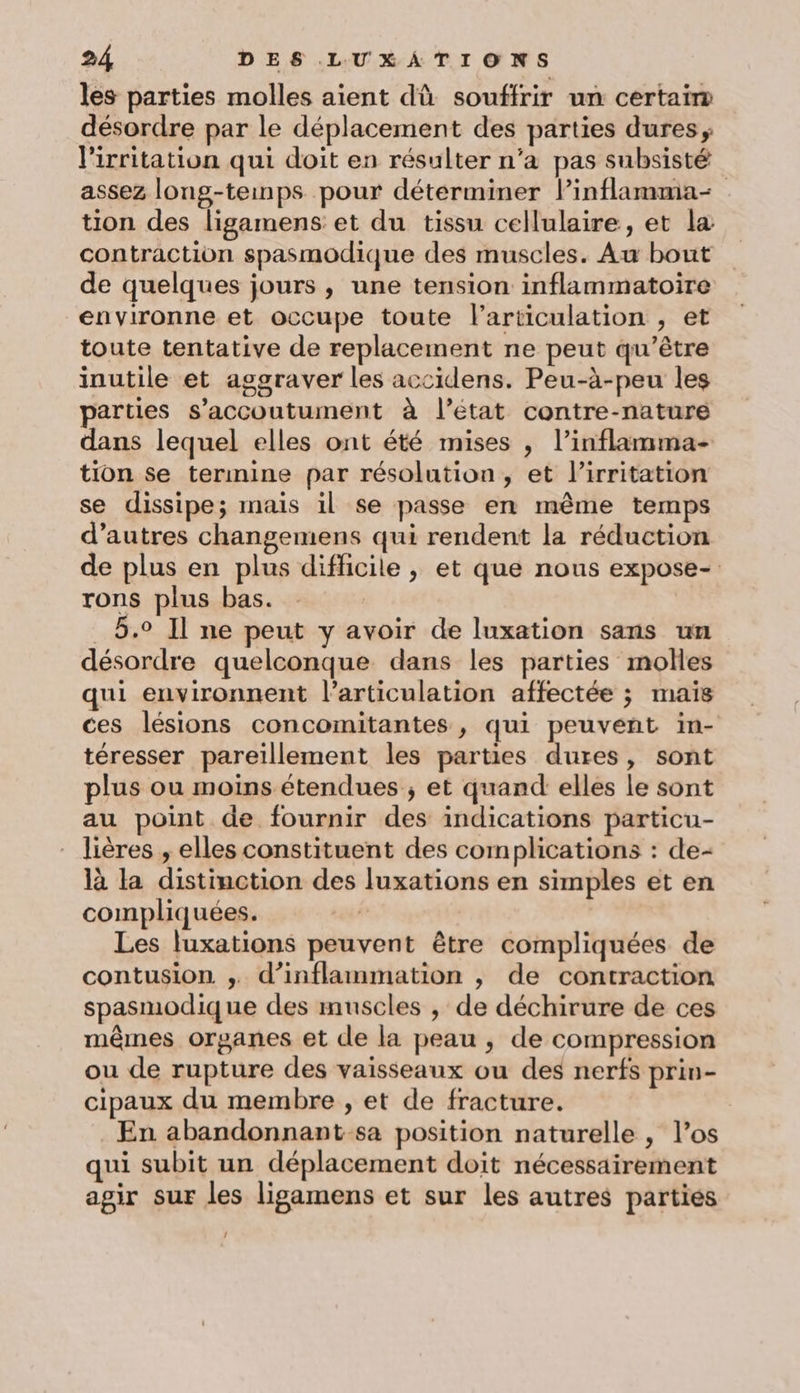 les parties molles aient dû souffrir un certaim désordre par le déplacement des parties dures, l'irritation qui doit en résulter n’a pas subsisté assez long-teinps pour déterminer Pinflamma- tion des ligamens et du tissu cellulaire, et la contraction spasmodique des muscles. Au bout de quelques jours , une tension inflammatoire environne et occupe toute l'articulation , et toute tentative de replacement ne peut qu'être inutile et aggraver les accidens. Peu-à-peu les parties s’accoutument à l’état contre-nature dans lequel elles ont été mises , l’inflamma- tion se termine par résolution, et lirritation se dissipe; mais il se passe en même temps d’autres changemens qui rendent la réduction de plus en plus difficile , et que nous expose- rons plus bas. 5.0 Il ne peut y avoir de luxation sans un désordre quelconque dans les parties molles qui environnent l'articulation affectée ; mais ces lésions concomitantes , qui peuvent in- téresser pareïllement les parties dures, sont plus ou moins étendues ; et quand elles le sont au point de fournir des indications particu- lières , elles constituent des complications : de- là la distinction des luxations en simples et en compliquées. Les luxations peuvent être compliquées de contusion ,. d’inflammation , de contraction spasmodique des muscles , de déchirure de ces mêmes organes et de la peau , de compression ou de rupture des vaisseaux ou des nerfs prin- cipaux du membre , et de fracture. En abandonnant-sa position naturelle , l’os qui subit un déplacement doit nécessairement agir sur les ligamens et sur les autres parties /
