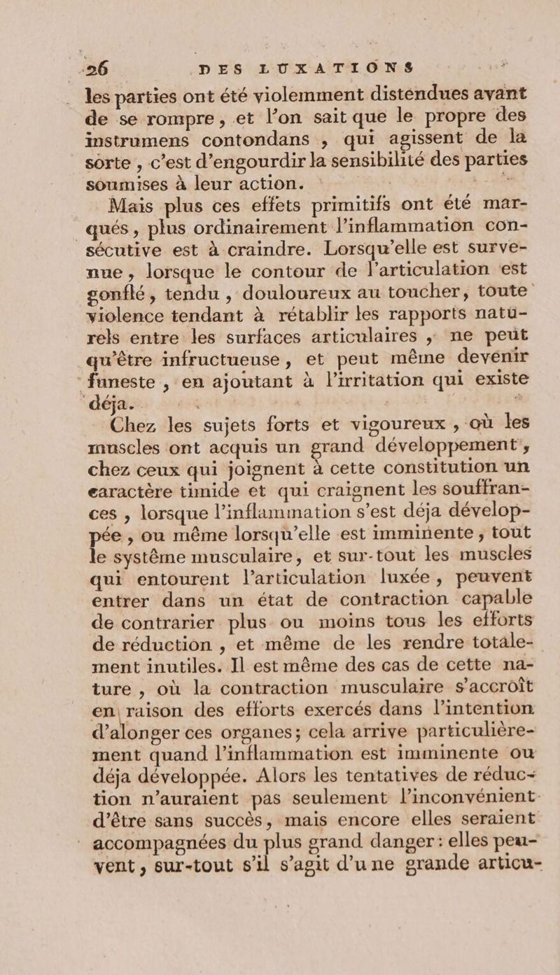 les parties ont été violemment disténdues avant de se rompre , et l’on sait que le propre des instrumens contondans , qui agissent de la sorte , c’est d’engourdir la sensibilité des parties soumises à leur action. | 758 Mais plus ces effets primitifs ont été mar- _qués, plus ordinairement l’inflammation con- sécutive est à craindre. Lorsqu'elle est surve- nue, lorsque le contour de l'articulation ‘est gonflé, tendu , douloureux au toucher, toute violence tendant à rétablir les rapports natuü- rels entre les surfaces articulaires ; ne peut qu'être infructueuse, et peut même devenir funeste , en ajoutant à l’irritation qui existe déja. | | ; Chez les sujets forts et vigoureux , où les muscles ont acquis un grand développement’, chez ceux qui joignent à cette constitution un earactère timide et qui craignent les souffran- ces , lorsque l’inflammation s’est déja dévelop- pée , ou même lorsqu'elle est imminente; tout le système musculaire, et sur-tout les muscles qui entourent l'articulation luxée , peuvent entrer dans un état de contraction capable de contrarier plus ou moins tous les efforts de réduction , et même de les rendre totale- ment inutiles. Il est même des cas de cette na- ture , où la contraction musculaire s'accroît en raison des efforts exercés dans l'intention d’alonger ces organes; cela arrive particulière- ment quand l’inflammation est imminente ou déja développée. Alors les tentatives de réduc- tion n'auraient pas seulement l’inconvénient- d'être sans succès, mais encore elles seraient accompagnées du plus grand danger: elles peu- vent , sur-tout s’il s’agit d’une grande articu-