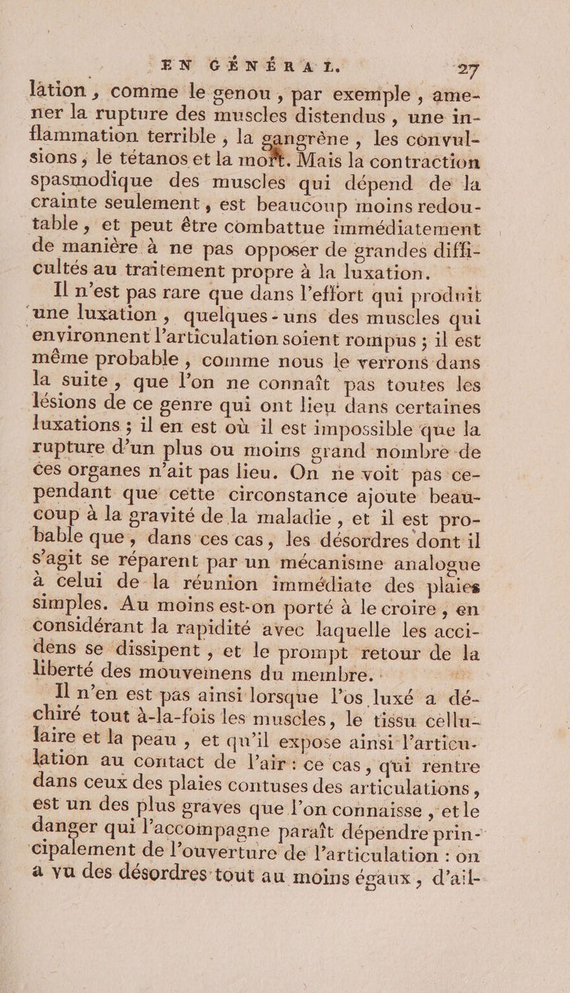 lation , comme le genou , par exemple , ame- ner la rupture des muscles distendus , une in- flammation terrible , la angrène , les convul- sions ; lé tétanos et la moft. Mais la contraction Spasmodique des muscles qui dépend de la crainte seulement , est beaucoup moins redou- table, et peut être combattue immédiatement de manière à ne pas opposer de grandes diff- cultés au traitement propre à la luxation. Il n’est pas rare que dans l'effort qui produit ‘une luxation , quelques-uns des muscles qui environnent l'articulation soient rompus ; il est même probable , comme nous le verrons dans la suite, que l’on ne connaît pas toutes les ZTésions de ce genre qui ont lieu dans certaines luxations ; il en est où il est impossible que la rupture d’un plus ou moins grand nombre de ces organes n'ait pas lieu. On ne voit pas ce- pendant que cette circonstance ajoute beau- coup à la gravité de la maladie , et il est pro- bable que, dans ces cas, les désordres dont il _S’'agit se réparent par un mécanisme analogue à celui de la réunion immédiate des plaies simples. Au moins est-on porté à le croire , en considérant la rapidité avec laquelle les acci- dens se dissipent , et le prompt retour de la liberté des mouveinens du membre. Her I n’en est pas ainsi lorsque l'os luxé a dé- chiré tout à-la-fois les muscles, le tissu celln- faire et la peau , et qu’il expose ainsi l’articu- lation au contact de l'air: ce cas , qui rentre dans ceux des plaies contuses des articulations ; est un des plus graves que l’on connaisse , et le danger qui l’accompagne paraît dépendre prin- Cipalement de l’ouverture de l'articulation : on a vu des désordres tout au moins égaux, d'ail