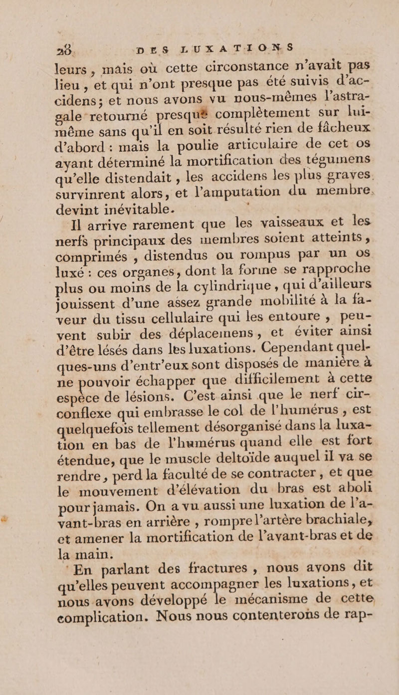 leurs, mais où cette circonstance n'avait pas lieu , et qui n’ont presque pas été suivis d’ac- cidens ; et nous avons vu nous-mêmes l’astra- gale retourné presqu# complètement sur lui- même sans qu'il en soit résulté rien de fâcheux d'abord : mais la poulie articulaire de cet os ayant déterminé la mortification des tégumens qu’elle distendait , les accidens les plus graves. survinrent alors, et l’amputation du membre. devint inévitable. | | Il arrive rarement que les vaisseaux et les nerfs principaux des membres soient atteints, comprimés ; distendus ou rompus par un 0$ luxé : ces organes, dont la forine se rapproche plus ou moins de la cylindrique, qui d’ailleurs jouissent d’une aésez grande mobilité à la fa- veur du tissu cellulaire qui les entoure ; peu- vent subir des déplacemens, et éviter ainsi d’être lésés dans les luxations. Cependant quel- ques-uns d’entr’eux sont disposés de manière à ne pouvoir échapper que difficilement à cette espèce de lésions. C’est ainsi que le nerf cir- conflexe qui embrasse le col de l'humérus , est quelquefois tellement désorganisé dans la luxa- tion en bas de l'humérus quand elle est fort étendue, que le muscle deltoïde auquel il va se rendre , perd la faculté de se contracter , et que le mouvement d’élévation du bras est aboli pour jamais. On a vu aussi une luxation de l’a- vant-bras en arrière , rompre l’artère brachiale, et amener la mortification de l’avant-bras et de la main. ‘En parlant des fractures , nous avons dit qu’elles peuvent be se les luxations, et nous ayons développé le mécanisme de cette complication. Nous nous contenterons de rap-