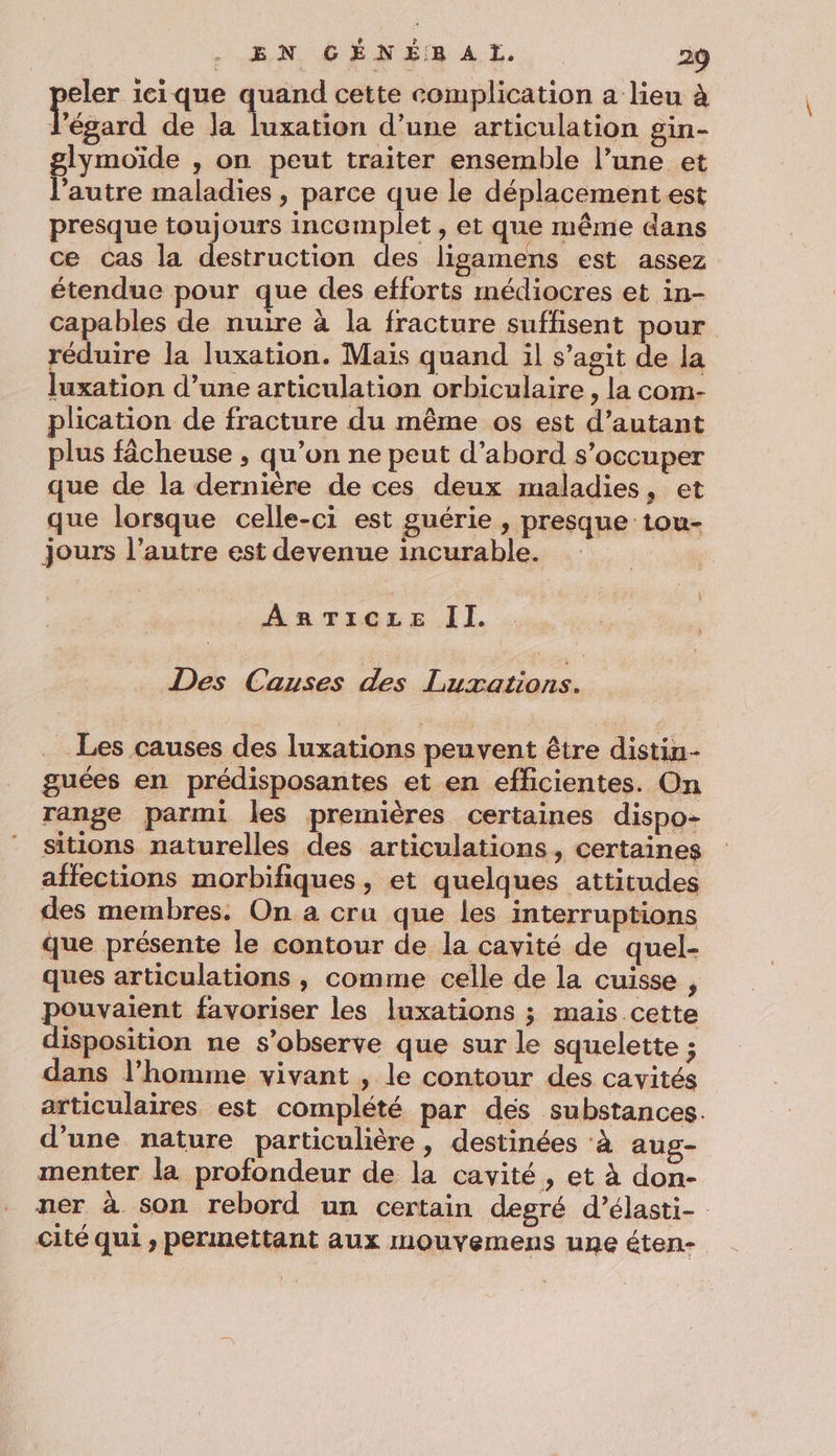 eler icique quand cette complication a lieu à Pégard de la luxation d’une articulation gin- glymoïde , on peut traiter ensemble l’une et l’autre maladies , parce que le déplacement est presque toujours incomplet , et que même dans ce cas la destruction des ligamens est assez étendue pour que des efforts médiocres et in- capables de nuire à la fracture suffisent pour réduire la luxation. Maïs quand il s’agit de la luxation d’une articulation orbiculaire, la com- plication de fracture du même os est d’autant plus fâcheuse , qu’on ne peut d’abord s'occuper que de la dernière de ces deux maladies, et que lorsque celle-ci est guérie , presque tou- jours l’autre est devenue incurable. ARTICLE Il. Des Causes des Luxations. Les causes des luxations peuvent être distin- guées en prédisposantes et en efficientes. On range parmi les premières certaines dispo- sitions naturelles des articulations, certaines affections morbifiques, et quelques attitudes des membres. On a cru que les interruptions que présente le contour de la cavité de quel- ques articulations , comme celle de la cuisse , pur favoriser les luxations ; mais cette isposition ne s’observe que sur le squelette ; dans l’homme vivant , le contour des cavités articulaires est complété par dés substances. d’une nature particulière, destinées ‘à aug- menter la profondeur de la cavité, et À don- ner à son rebord un certain degré d’élasti- cité qui , permettant aux mouvemens une éten-