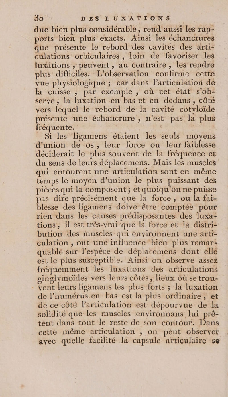 due bien plus considérable, rend aussi les rap- ports bien plus exacts. Aïnsi les échancrures que présente le rebord des cavités des arti- culations orbiculaires , loin de favoriser les Juxätions , peuvent , au contraire , les rendre plus difficiles. L'observation confirme cette vue physiologique ; car dans l’articulation de la cuisse ; par exemple ; où cet état s’ob- serve, la luxation en bas et en dedans , côté vers lequel le rebord de la cavité cotyloïde présente uné échancrure , n’est pas la plus fréquente. . Si les ligamens étaient les seuls moyens d'union de os, leur force ou leur faiblesse déciderait le plus souvent de la fréquence et du sens de leurs déplacemens. Mais les muscles qui entourent une articulation sont en même temps le moyen d'union le plus puissant des pièces qui la composent ; etquoiqu’on ne puisse pas dire précisément que la force, ou la fai- blesse des ligamens doive être comptée pour rien dans les causes prédisposantes des luxa- tions, il est très-vrai que la force et la distri- bution des muscles qui énvironnent une arti- culation , ont une influence bien plus remar: quablé sur l'espèce de déplatemens dont ellé est le plus susceptible. Aïnsi on observe assez fréquemment les luxations des articulations oinglymoïdes vers leurs côtés, lieux où se trou- - vent leurs ligamens les plus forts ; la luxation de l’humérus.en bas est la plus ordinaire, et de ce côté l’articulation est dépourvue de la solidité que les muscles environnans lui prê- tent dans tout le reste de son contour. Dans cette même articulation ; on peut observer avec quelle facilité la capsule articulaire se