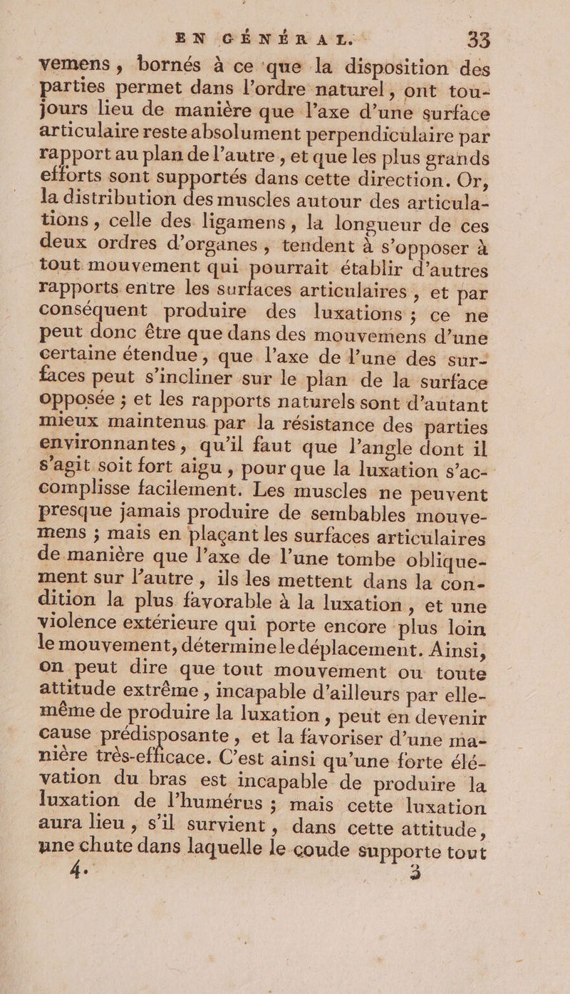 vemens , bornés à ce que la disposition des parties permet dans l’ordre naturel, ont tou- jours lieu de manière que l’axe d’une surface articulaire reste absolument perpendiculaire par rapport au plan de l’autre , et que les plus grands efforts sont supportés dans cette direction. Or, la distribution des muscles autour des articula- tions , celle des ligamens, la longueur de ces deux ordres d’organes, tendent à s’opposer à tout mouvement qui pourrait établir d’autres rapports entre les surfaces articulaires , et par conséquent produire des luxations ; ce ne peut donc être que dans des mouvemens d’une certaine étendue, que l'axe de l’une des sur- faces peut s’incliner sur le plan de la surface opposée ; et les rapports naturels sont d'autant mieux maintenus par la résistance des parties environnantes, qu'il faut que Pangle dont il s’agit soit fort aigu , pour que la luxation s’ac- complisse facilement. Les muscles ne peuvent Presque jamais produire de sembables mouve- mens ; mais en plaçant les surfaces articulaires de manière que l’axe de l’une tombe oblique- ment sur l’autre , ils les mettent dans la con dition la plus favorable à la luxation , et une violence extérieure qui porte encore plus loin le mouvement, déterminele déplacement. Ainsi, on peut dire que tout mouvement ou toute attitude extrême , incapable d’ailleurs par elle- même de produire la luxation , peut en devenir cause prédisposante , et la favoriser d’une ma- nière très-efficace. C’est ainsi qu’une forte élé- vation du bras est incapable de produire la luxation de l’humérvs ; mais cette luxation aura lieu , s’il survient, dans cette attitude, ane chute dans laquelle le coude supporte tout k «&gt;