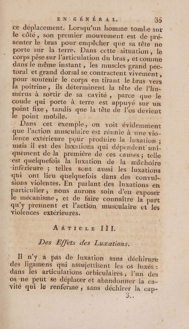 te déplacement. Lorsqu'un homme tombe sur de côté, son premier mouvement est de pré- senter le bras pour empêcher que sa tête ne porte sur la terre. Dans cette situation, le corps pèse sur l'articulation du bras, et comme dans le même instant, les muscles grand pec- toral et grand dorsal se contractent vivement , pour soutenir le corps en tirant le bras vers la poitrine, ils déterminent la tête de Phu- mérus à sortir de sa cavité, parce que le coude qui porte à terre est appuyé sur un point fixe, tandis que Ja tête de l’os devient le point mobile. | ;. A | Dans cet exemple, on voit évidemment que l’action musculaire est réunie à une vio- lence extérieure pour prodüire la luxation $ mais il est des luxntions qui dépendent uni- ‘quement de la première de ces causés ; telle est quelquefois la luxation de la mâchoire “inférieure ; telles sont aussi les luxations qui ont lieu quelquefois dans des convul. sions violentes. En parlant des luxations éh particulier; nous aurons soin d’en exposer É mécanisme, ct de faire connaître Ja part qu'y prennent et l’action musculaire et les violences extérieures. AgTicze IIl. Dés ÆEffeis des Luxatiohs. Il n’y à pas de lukation sans déchirure des ligarieris qui aésujettisent les 08 luxés : dans les articulations orbiculaires ; l’un des oS'ne peut 6e déplacer et abandonner la ca- vité qui le renferme ; sains déchirer la Cap D