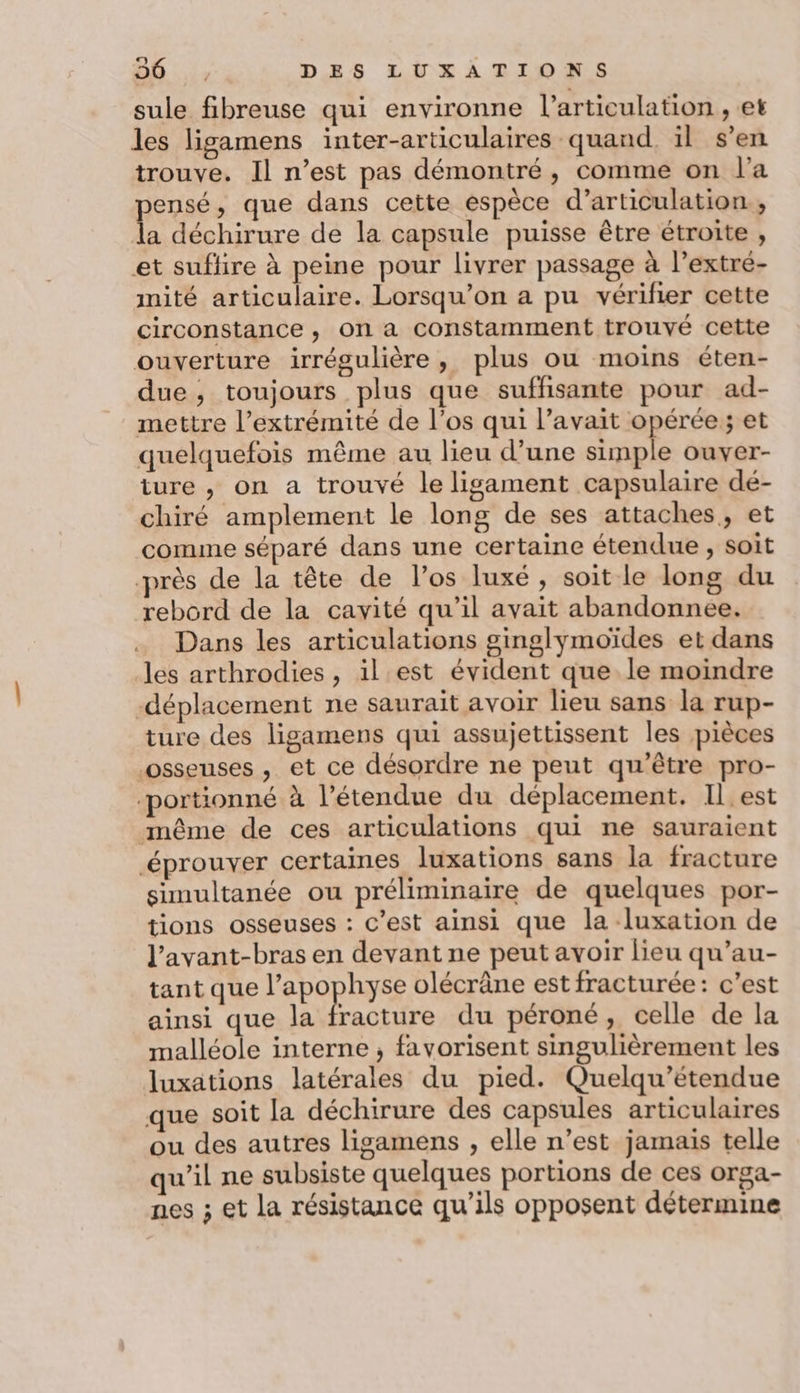 Ca) ; sule fibreuse qui environne l'articulation , et les ligamens inter-articulaires quand. il s’en trouve. Il n’est pas démontré, comme on l'a pensé, que dans cette espèce d’articulation., la déchirure de la capsule puisse être étroite , et suflire à peine pour livrer passage à l’extre- mité articulaire. Lorsqu'on a pu vérifier cette circonstance , on a constamment trouvé cette ouverture irrégulière, plus ou moins éten- due, toujours plus que suffisante pour ad- mettre l’extrémité de l'os qui l’avait opérée ; et quelquefois même au lieu d’une np ouyer- ture , on a trouvé le ligament capsulaire dé- chiré amplement le long de ses attaches, et comme séparé dans une certaine étendue , soit rès de la tête de l’os luxé, soit le long du rebord de la cavité qu’il avait abandonnee. Dans les articulations ginglymoïdes et dans les arthrodies , il est évident que le moindre déplacement ne saurait avoir lieu sans la rup- ture des ligamens qui assujettissent les pièces osseuses , et ce désordre ne peut qu'être pro- ‘portionné à l’étendue du déplacement. Il est même de ces articulations qui ne sauraient éprouver certaines luxations sans la fracture simultanée ou préliminaire de quelques por- tions osseuses : c’est ainsi que la -luxation de l’avant-bras en devant ne peut avoir lieu qu’au- tant que LRbopIR olécrâne est fracturée: c’est ainsi que la fracture du péroné, celle de la malléole interne ; favorisent singulièrement les luxations latérales du pied. Quelqu’étendue que soit la déchirure des capsules articulaires ou des autres ligamens , elle n’est jamais telle qu’il ne subsiste quelques portions de ces orga- nes ; et la résistance qu’ils opposent détermine