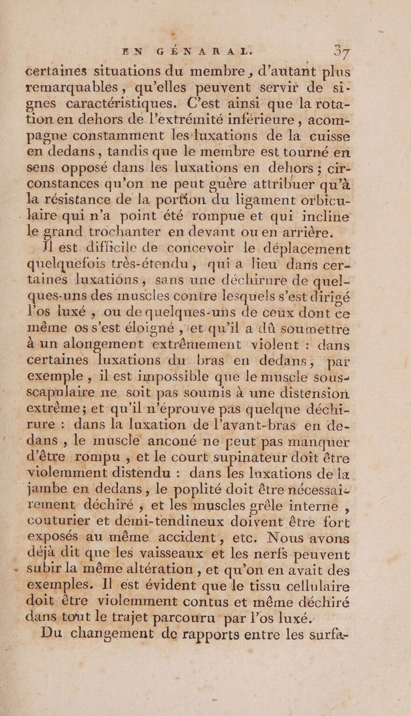certaines situations du membre, d'autant plus remarquables, qu’elles peuvent servir de si- gnes caractéristiques. C’est aïnsi que la rota- tion en dehors de l’extrémité inférieure , acom- pagne constamment les-luxations de la cuisse en dedans, tandis que le membre est tourné en sens opposé dans les luxations en dehors ; cir- constances qu’on ne peut guère attribuer qu’à la résistance de la portion du lisament orbicu- laire qui n’a point été rompue et qui incline le grand trochanter en devant ou en arrière. Jl est difficile de concevoir le déplacement quelquefois très-étendu, qui a lieu dans cer- taines luxations, sans une déchirure de quel- ques-uns des muscles contre lesquels s’est dirigé l'os luxé , ou de quelques-uns de ceux dont ce même os s’est éloigné , et qu’il a dû soumettre à un alongement extrêmement violent : dans certaines luxations du bras en dedans, par exemple , il est impossible que le muscle sous- scapulaire ne soit pas soumis à une distension extrème; et qu’il n’éprouve pas quelque déchi- rure : dans la luxation de l’avant-bras en de- dans , le muscle anconé ne peut pas manquer d’être rompu , et le court supinateur doit être violemment distendu : dans les luxations de la jambe en dedans, le poplité doit être nécessai. rement déchiré ; et les muscles grêle interne , couturier et demi-tendineux doivent être fort exposés au même accident, etc. Nous avons déjà dit que les vaisseaux et les nerfs peuvent - Subir la même altération , et qu’on en avait des exemples. Il est évident que le tissu cellulaire doit être violemment contus et même déchiré dans tout le trajet parcouru “par l'os luxé. Du changement de rapports entre les surfa-