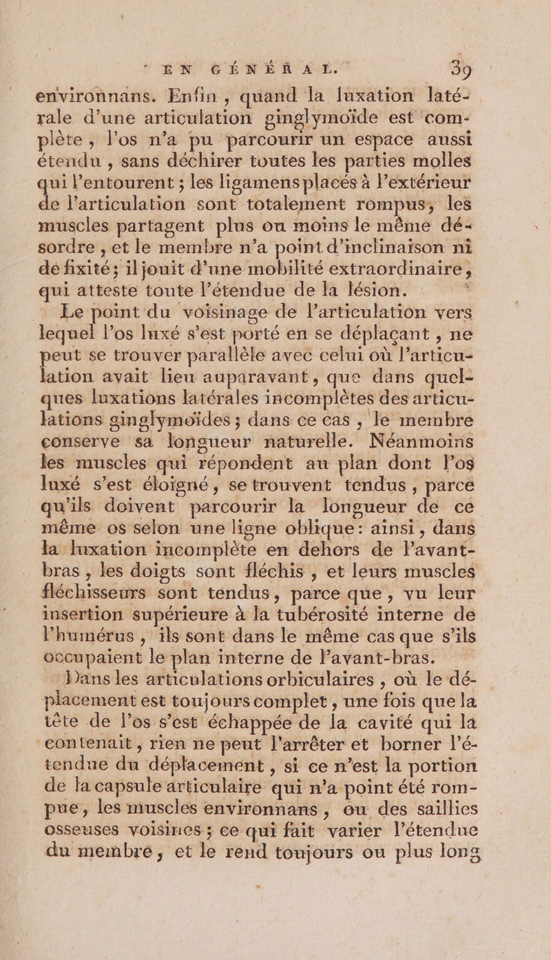 environnans. Enfin , quand la fuxation laté: rale d’une articulation ginglymoïde est com- piète , l'os n’a pu parcourir un espace aussi étendu , sans déchirer toutes les parties molles qui l’entourent ; les ligamens placés à l’extérieur de l'articulation sont totalement rompus, les muscles partagent plus ou moins le même dé- sordre , et le membre n’a point d’inclinaïison ni dé hixité; il jouit d’une mobilité extraordinaire, qui atteste toute l’étendue de la lésion. * Ee point du voisinage de Particulation vers lequel l’os luxé s’est porté en se déplaçant , ne peut se trouver parallèle avec celui où l’articu- lation avait lieu auparavant, que dans quel- ques luxations latérales incomplètes des articu- lations ginglymoïdes ; dans ce cas , le membre conserve sa longueur naturelle. Néanmoins les muscles qui répondent au plan dont los Juxé s’est éloïsné, se trouvent tendus, parce qu'ils doivent parcourir la longueur de ce même os selon une ligne oblique: ainsi, dans la luxation incomplète en dehors de lavant- bras , les doigts sont fléchis , et leurs muscles fléchisseurs sont tendus, parce que, vu leur insertion supérieure à la tubérosité interne de l’humérus , ils sont dans le même cas que s'ils occupaient le plan interne de lPavant-bras. Dans les articulations orbiculaires , où le dé- placement est toujours complet , une fois que la iète de los s’est échappée de la cavité qui la contenait , rien ne peut l'arrêter et borner l’é- tendue du déplacement , si ce n’est la portion de la capsule articulaire qui n'a point été rom- pue, les muscles environnans , ou des saillies osseuses voisines ; ce qui fait varier l’étendue du membre, et le rend tomjours ou plus long