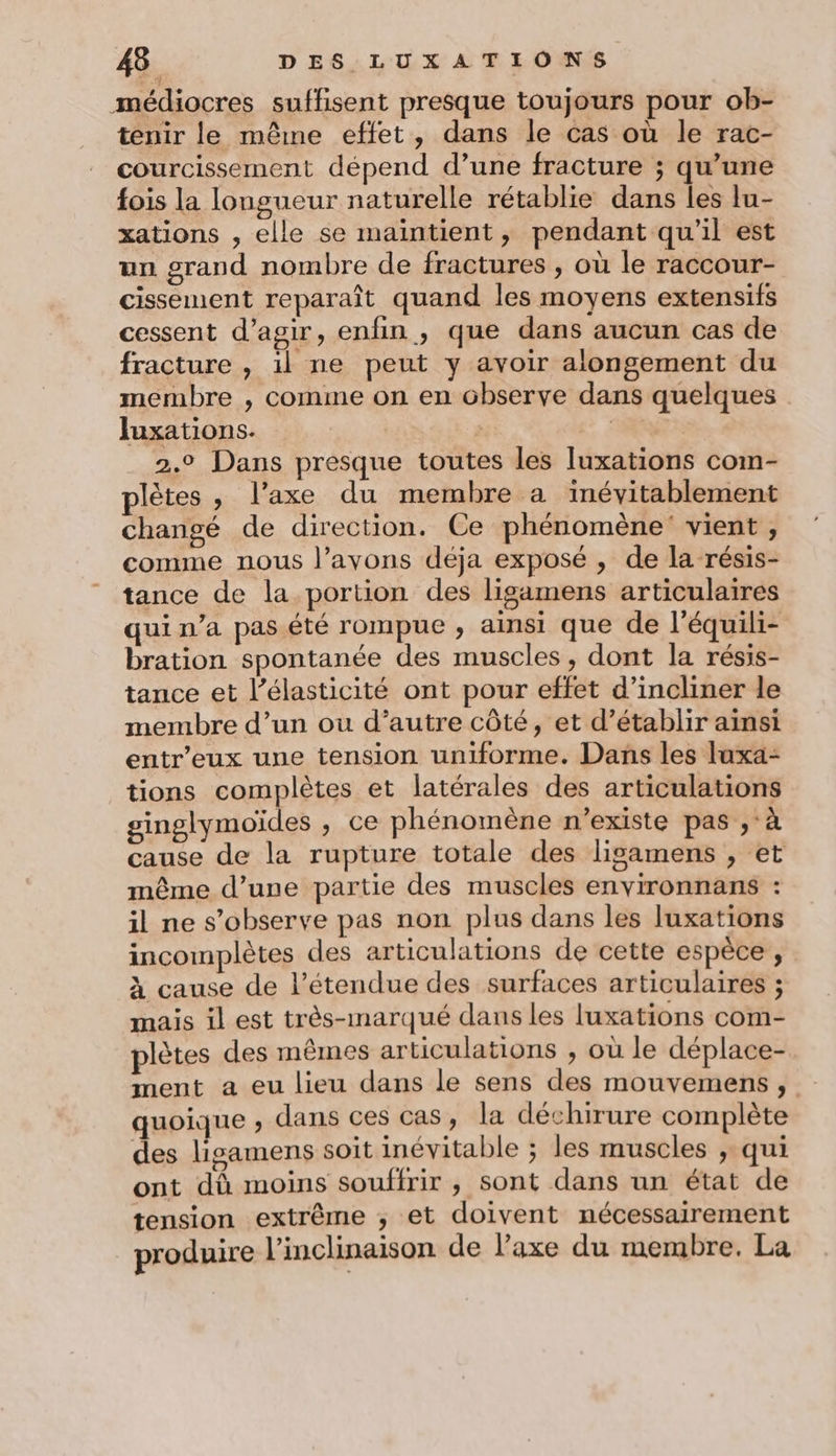 médiocres suffisent presque toujours pour ob- tenir le même effet, dans le cas où le rac- courcissement dépend d’une fracture ; qu’une fois la longueur naturelle rétablie dans les lu- xations , elle se maintient, pendant qu'il est un grand nombre de fractures , où le raccour- cissement reparaît quand les moyens extensifs cessent d'agir, enfin, que dans aucun cas de fracture , il ne peut y avoir alongement du membre , comme on en observe dans quelques . Juxations. | É: 2.9 Dans presque toutes les Tluxations com- plètes , l'axe du membre a inévitablement changé de direction. Ce phénomène vient , comme nous l’avons déja exposé , de la résis- tance de la portion des ligamens articulaires qui n’a pas été rompue , ainsi que de l’équili- bration spontanée des muscles , dont la résis- tance et l’élasticité ont pour effet d’incliner le membre d’un où d’autre côté, et d’établir ainsi entr’eux une tension uniforme. Dans les luxa- tions complètes et latérales des articulations ginglymoïdes , ce phénomène n'existe pas ,'à cause de la rupture totale des lisamens , et même d’une partie des muscles environnans : il ne s’observe pas non plus dans les luxations incomplètes des articulations de cette espèce , à cause de l'étendue des surfaces articulaires ; mais il est très-marqué dans les luxations com- plètes des mêmes articulations , où le déplace- ment a eu lieu dans le sens des mouvemens, quoique ; dans ces cas, la déchirure complète des ligamens soit inévitable ; les muscles ; qui ont dû moins souffrir , sont dans un état de tension extrême ; et doivent nécessairement produire l’inclinaison de l’axe du membre. La