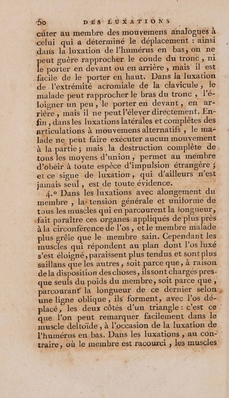 cüter au membre des mouyemens analogues à “celui qui a déterminé le déplacement : ainsi daris. la luxation de l’humérus en bas, on ne | re: guère rapprocher. le coude du tronc, ni le porter en devant ou en arrière; mais il est facile de le porter en haut. Dans la luxation de l'extrémité acromiale de la clavicule, Île malade peut rapprocher le bras du tronc , l’é- loigner un peu, le porter en devant, en ar- rière , mais il ne peut l’élever directement. En- fin , dans les luxations latérales et complètes des articulations à mouvemens alternatifs , le ma- lade ne peut faire exécuter aucun mouvement à la partie; mais la destruction complète de. tous les moyens d'union, permet au membre d’obéir à toute espèce d’impulsion étrangère ; etce signe de luxation, qui d’ailleurs n'est jamais seul, est de toute évidence. 4.9 Dans les luxations avec alongement du membre , lattension générale et uniforme de tous les muscles qui en parcourent la longueur, fait paraître ces organes. appliqués de plus près à la circonférence de l'os, etle membre malade plus grêle que le membre sain. Cependant les Sr qui répondent au plan dont l'os luxé s’est éloigné, paraissent plus tendus et sont plus saillans que les autres, soit parce que, à raison dela disposition des choses, ilssont chargés pres- que seuls du poids du membre; soit parce que ; parcourant la longueur de ce dernier selon: une ligne oblique , ils forment, avec l’os dé- placé, les deux côtés d’un triangle: c'est ce que. l’on peut remarquer facilement dans le muscle deltoïde , à l’occasion de la luxation de l’humérus en bas. Dans les luxations , au con- traire, où le membre est racourci , les muscles
