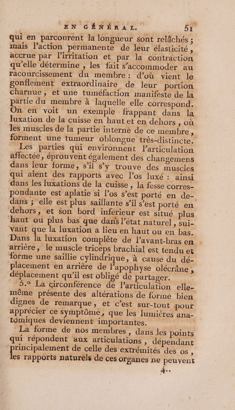 | EN GÉNÉRAL D: à qui en parcourent la longueur sont relâchés ; mais l’action permanente de leur élasticité , accrue par l’irritation et par la contraction qu’elle détermine , les fait s’ accommoder au racourcissement du membre: d’où vient le gonflement extraordinaire de leur portion Charnue , et une tuméfaction manifeste de la partie du membre à laquelle elle correspond. On. en voit un exemple frappant dans la Juxation de la cuisse en haut et en dehors , où les muscles de la partie interne de ce membre “ forment une tumeur oblongue très-distincte. _ Les parties qui environnent l'articulation affectée, éprouvent ésalement des chansemens dans leur forme, s’il S'y trouve des muscles qui aient des rapports avec l'os luxé : ainsi dans les luxations de la cuisse, la fesse Corres- pondante est aplatie si los s’est porté en de- dans ; ‘elle est plus saillante s’il s’est porté en dehors, et son bord inférieur est situé plus haut ou plus bas que dans l’état naturel , sui- Vant que la luxation a lieu en haut ou en bas. Dans la luxation complète de l’avant-bras en . arrière, le muscle triceps brachial est tendu et forme une saillie cylindrique, à cause du dé- placement en arrière de l’'apophyse olécrâne , déplacement qu’il est obligé de PAPE _ 5. La circonférence de l'articulation elle- même présente des altérations de forme dignes de remarque , et c’est sur-tout pour apprécier ce Syrnptôme, que les lumières ana- tômiques deviennent importantes. ait : La forme de nos membres, dans les points qui répondent aux articulations , dépendant de eva de celle des extrémités des os : es rapports naturels de ces organes ne peuvent LE] bien
