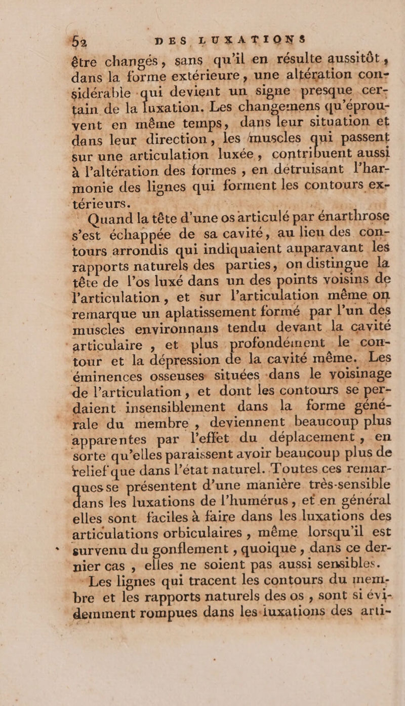 être changés, sans qu'il en résulte aussitôt s dans la forme extérieure , une altération con- sidérabie -qui devient un signe: presque _Cer- tain de la luxation. Les changemens qu’éprou- vent en même temps, dans leur situation et dans leur direction, les muscles qui passent sur une articulation luxée, paf on D aussi à l’altération des formes , en détruisant l’har- monie des lignes qui forment les contours ex- térieurs. Tee Hit TI Thé. Quand la tête d’une osarticulé par énarthrose s’est échappée de sa cavité, au lieu des con- tours arrondis qui indiquaient auparavant les rapports naturels des parties, on distingue la tête de l'os luxé dans un des points voisins de l'articulation, et sur l’articulation même on remarque un aplatissement formé par l’un des muscles environnans tendu devant la cavité “articulaire , et plus profondément le con- tour et la dépression de la cavité même. Les éminences osseuses situées -dans le yoisinage de l'articulation, et dont les contours se per- daient insensiblement dans la forme géné- rale du membre , deviennent beaucoup plus ‘apparentes par l'effet du déplacement, en sorte qu’elles paraissent avoir beaucoup plus de relief que dans l’état naturel. Toutes ces remar- uesse présentent d’une manière. très-sensible he les luxations de l’humérus , et en général elles sont faciles à faire dans les luxations des articulations orbiculaires , même lorsqu'il est survenu du gonflement , quoique , dans ce der- nier cas , elles ne soient pas aussi sensibles. Les lignes qui tracent les contours du mem bre et les rapports naturels des os , sont si évi- demment rompues dans les-iuxations des arti-