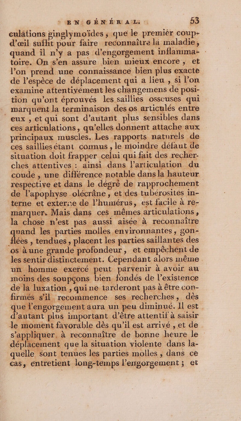 culâtions ginglymoïdes ; que le premiér coup- d'œil suffit pour faire reconnaître la maladie, quand il n’y a pas d'engorgement inflanima- toire. On s’en assure bien mieux encore, et l’on prend une connaissance bien plus exacte de l’espèce de déplacement qui a lieu , si l’on examine attentivement les changemens de posi- tion qu'ont éprouvés les saïllies osseuses qui . marquent la terminaison des os articulés entre eux , et qui sont d’autant plus sensibles dans ces articulations, qu’elles donnent attache aux principaux muscles. Les rapports naturels de ces saillies étant connus , le moindre défaut de situation doit frapper celui qui fait des recher- ches attentives : ainsi dans larticulation du coude , une différence notable dans la hauteur respective et dans le dégrè de rapprochement de l’apophyse .olécrâne, et ‘des tubérosités in- terne et externe de l’humiérus, est facile à re- marquer, Mais dans ces mêmes articulations, la chose n’est pas aussi aisée à reconnaître au les parties molles environnantes y SON&lt; {lées , tendues, placent les parties saillantes des os à une grande profondeur, et empêchent de les sentir distinctement. Cependant alors même un homme exercé peut parvenir à avoir au moins des soupçons bien fondés de l’existence de la luxation , quine tarderont pas à être con- firmés s’il recommence ses recherches, dès que l’engorgement aura un peu diminué. Il est d’autant plus important d’être attentif à saisir le moment favorable dès qu’il est arrivé , et de s’appliquer. à reconnaître de bonne heure le dépläcement que la situation violente dans la- quelle sont tenues les parties molles , dans ce cas, entretient long-temps l’engorgement ; et