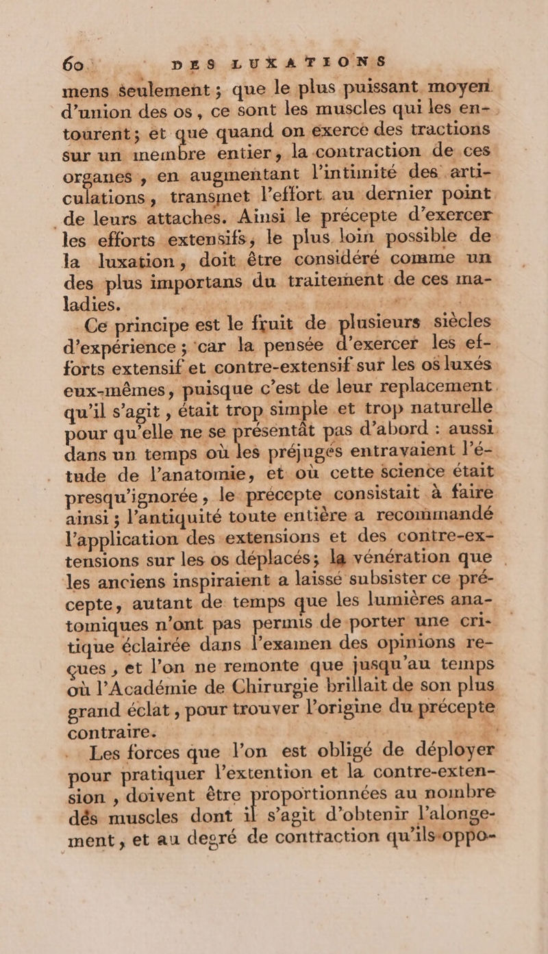mens Seulement ; que le plus puissant moyen d'union des os, ce sont les muscles qui les en- tourent; et que quand on exerce des tractions sur un membre entier, la contraction de ces M mi en augmeñtant l'intimité des arti- culations, transmet l’effort au dernier point _de leurs attaches. Ainsi le précepte d’exercer les efforts extensifs, le plus loin possible de la luxation, doit être considéré comme un des plus importans du traitement de ces ma- ladies. TT va ; fe &gt; Ce principe est le fruit de plusieurs siècles d'expérience ; car la pensée d'exercer les ef- forts extensif et contre-extensif sur les o$ luxés. eux-mêmes, puisque C’est de leur replacement. qu’il s’agit , était trop simple et trop naturelle pour qu’elle ne se présentât pas d’abord : aussi. dans un temps où les préjugés entravaient l’é- tude de l’anatomie, et où cette Science était presqu’ignorée , le précepte consistait à faire ainsi ; l'antiquité toute entière a recormandé l’application des extensions et des contre-ex- tensions sur les os déplacés; la vénération que les anciens inspiraient a laissé subsister ce pré- cepte, autant de temps que les lumières ana- tomiques n’ont pas permis de porter une cri- tique éclairée dans l’examen des opinions re- çues , et l’on ne remonte que jusqu'au temps où l’Académie de Chirurgie brillait de son plus grand éclat , pour trouver l'origine du précepte contraire. | s Là. “EN Les forces que l’on est obligé de déployer pour pratiquer l’extention et la contre-exten- sion , doivent être proportionnées au nombre dés muscles dont É s’agit d'obtenir l’alonge- ment , et au desré de contraction qu’ilss&amp;oppo-