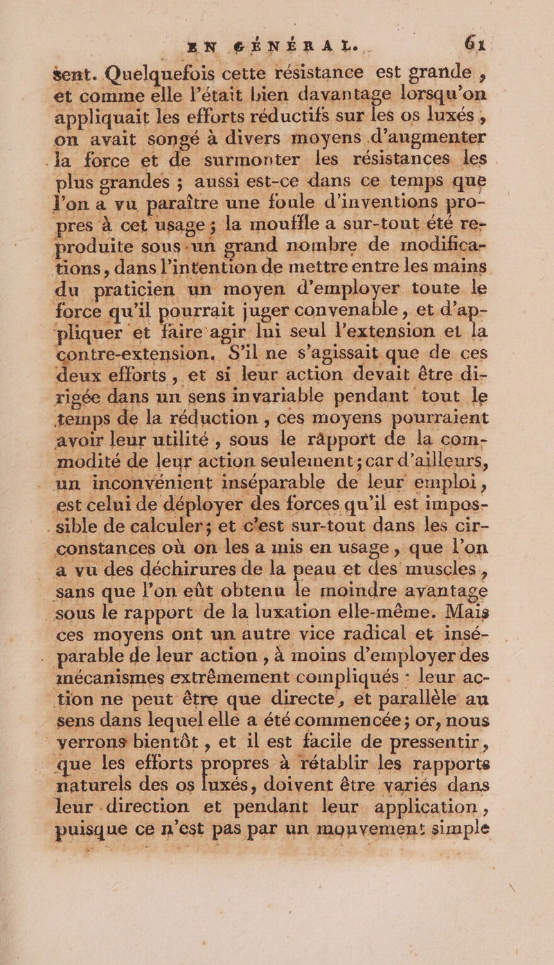 sent. Quelquefois cette résistance est grande , et comme elle l'était bien davantage lorsqu'on appliquait les efforts réductifs sur les os luxés , on avait songé à divers moyens .d’angmenter Ja force et de surmonter les résistances les plus grandes ; aussi est-ce dans ce temps que l'on a vu paraître une foule d’inventions pro- pres à cet usage; la mouffle a sur-tout été re- produite sous -un grand nombre de modifca- tions, dans l’intention de mettre entre les mains du praticien un moyen d'employer toute le force qu'il RARE juger convenable , et d’ap- pliquer et faire agir lui seul l’extension et la contre-extension. S'il ne s'agissait que de ces deux efforts, et si leur action devait être di- rigée dans un sens invariable pendant tout le temps de la réduction , ces moyens pourraient avoir leur utilité, sous le râpport de la com- modité de leur action seulement; car d’ailleurs, _ un inconvénient inséparable de leur emploi, est celui de déployer des forces qu’il est impos- _sible de calculer; et c’est sur-tout dans les cir- constances où on les a mis en usage, que l’on _ a vu des déchirures de la peau et des muscles, sans que l’on eût obtenu le moindre ayantage sous le rapport de la luxation elle-même. Mais ces moyens ont un autre vice radical et insé- . parable de leur action , à moins d’employer des mécanismes extrêmement compliqués : leur ac- tion ne peut être que directe, et parallèle au sens dans lequel elle a été commencée; or, nous verrons bientôt , et il est facile de pressentir, que les no DL à rétablir les rapports naturels des os luxés, doivent être variés dans leur direction et pendant leur application, puisque ce n’est pas par un monvemen! simple