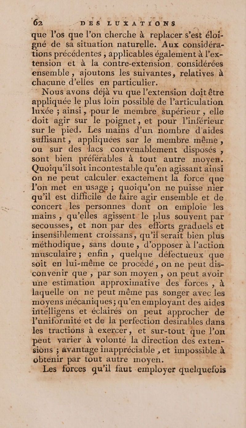 que l'os que l’on cherche à replacer s’est éloi- gné de sa situation naturelle. Aux considéra- tions précédentes , applicables ésalement à l’ex- tension et à la contre-extension, considérées ensemble , ajoutons les suivantes, relatives. à chacune d'elles en particulier. É | * Nous avons déjà vu que l’extension doit être appliquée le plus loin possible de l'articulation luxée ; ainsi, pour le membre Supérieur , elle “doit agir sur le poignet, et pour l’inférieur sur le pied. Les mains d’un nombre d'aides suffisant, appliquées sar le membre même, ou sur des lacs convenablement disposés , sont bien préférables à tout autre moyen. Quoïqu'ilsoit incontestable qu’en agissant ainsi on ne peut calculer. exactement la force que l’on met en usage ; quoiqu’on ne puisse nier qu’il est difficile de faire agir ensemble et de concert les personnes dont on emploie les mains , qu’elles agissent le plus souvent par secousses, et non par des efforts graduels et ._insensiblement croiïssans, qu’il serait bien plus méthodique, sans doute , d’opposer à l’action musculaire ; enfin , quelque défectueux que soit en lui-même ce procédé, on ne peut dis- convenir que , par son moyen, on peut avoir une estimation approximative des forces , à laquelle on ne peut même pas songer avec les moyens mécaniques ; qu’en employant des aides initelligens et éclairés on peut approcher de l’uniformité et de la perfection desirables dans les tractions à exercer, et sur-tout que l’on peut varier à volonté la direction des exten- sions ; avantage inappréciable , et impossible à obtenir par tout autre moyen. a? Les forces qu’il faut employer quelquefois