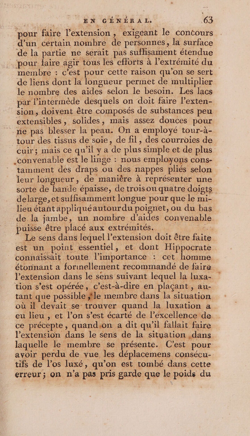 pour faire l’extension, exigeant le concours d’un certain nombre de personnes, la surface de la partie ne serait pas suffisament étendue ‘pour: faire agir tous les efforts à l'extrémité du membre : c’est pour cette raison qu'on se sert de liens dont la longueur permet de multiplier le nombre des aides selon le besoin. Les lacs par l’intermède desquels on doit faire l’exten- sion, doivent être composés de substances peu _ extensibles, solides, mais assez douces pour “ne pas blesser la peau. On a emploÿé tour-à- tour des tissus de soie, de fil, des courroies de cuir; mais ce qu'il y a de plus simple et de plus convenable est le linge : nous employons cons- tamment des draps ou des nappes pliés selon leur longueur, de manière à représenter une sorte de bande épaisse, de troisou quatre doigts delarge,etsuffisamment longue pour que le mi- lieu étañt appliquéautourdu poignet, ou du bas de.la jambe, un nombre d'aides convenable puisse être placé aux extrémités. it Le sens dans lequel l'extension doit être faite est un point essentiel, et dont Hippocrate _ connaissait toute l'importance : cet homme étonnant a forinellement recommandé de faire l'extension dans le sens suivant lequel la luxa- ‘tion s’est opérée, c'est-à-dire en plaçant, au- tant que possible ,île membre dans la situation où il devait se trouver quand la luxation a eu lieu , et l’on s’est écarté de l’excellence de ce précepte, quandson a dit qu'il fallait faire l’extension dans le sens de la situation ,dans laquelle le membre se présente. C’est pour avoir perdu de vue les déplacemens consécu- tifs de l’os luxé, qu’on est tombé dans cette erreur; on n’a pas pris garde que le poids du