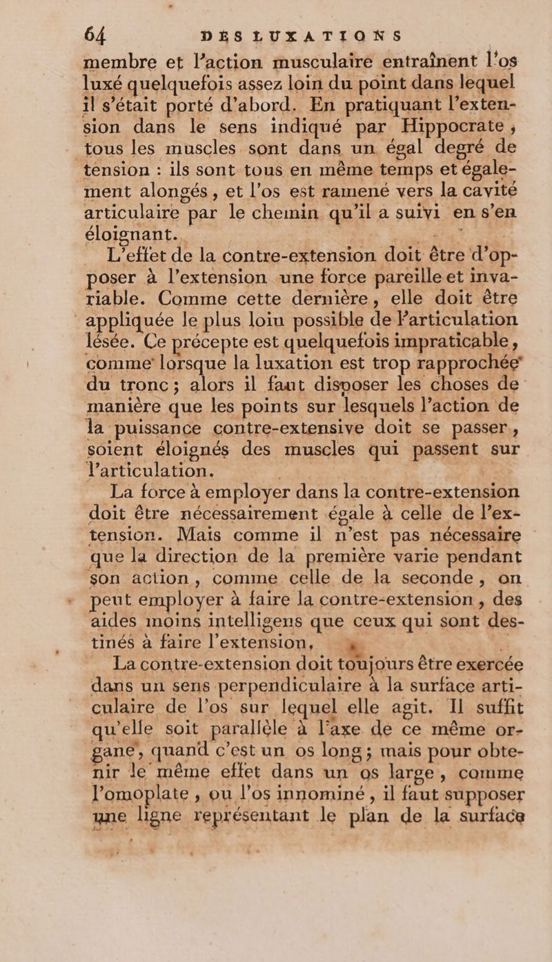 membre et l’action musculaire entraînent l'os luxé quelquefois assez loin du point dans lequel il s'était porté d’abord. En pratiquant l’exten- sion dans le sens indiqué par Hippocrate ; tous les muscles sont dans un égal degré de tension : ils sont tous en même temps et égale- ment alongés, et l'os est ramené vers la cavité articulaire par le chemin qu’il a suivi en s’en éloignant. PRE PE ; L’eftet de la contre-extension doit être d’op- poser à l'extension une force pareille et inva- riable. Comme cette dernière, elle doit être appliquée le plus loin possible de Particulation lésée. Ce précepte est quelquefois impraticable, comme lorsque la luxation est trop rapprochée du tronc; alors il faut disvoser les choses de manière que les points sur lesquels l’action de la puissance contre-extensive doit se passer, soient éloignés des muscles qui passent sur l'articulation. | La force à employer dans la contre-extension doit être nécessairement égale à celle de lex- tension. Mais comme il n’est pas nécessaire que la direction de la première varie pendant son action, comme celle de la seconde, on peut employer à faire la contre-extension , des aides moins intelligens que ceux qui sont des- tinés à faire l’extension, &amp; La contre-extension doit toujours être exercée dans un sens perpendiculaire à la surface arti- culaire de l'os sur lequel elle agit. Il suffit qu'elle soit parallèle à l'axe de ce même or- gane, quand c’est un os long ; mais pour obte- nir le même effet dans un os large, comme l’omoplate , ou l'os innominé , il faut supposer yne ligne représentant le plan de la surface