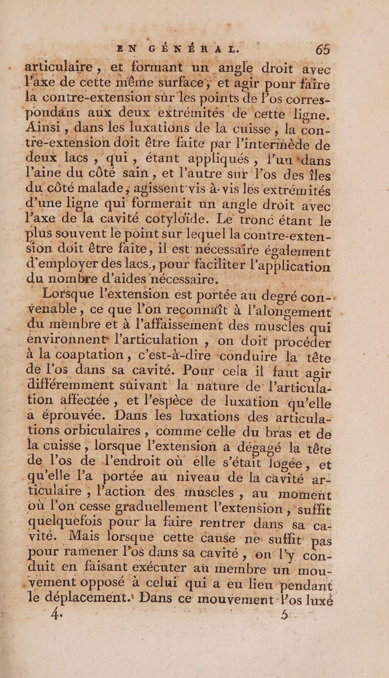 - articulaire ,. et formant un angle droit ayec Växe de cette même surface; et agir pour faire la contre-extension sur les points de los corres- pondäns aux deux extrémités de cette ligne. Ainsi , dans les luxations de la cuisse ; la con- tre-extension doit être faite par l’interinède de deux lacs , qui, étant appliqués , l’un #dans l’aine du côté sain , et l’autre sur l'os des Âles du côté malade ; agissent'vis à: vis les extrémités d’une ligne qui formerait un angle droit avec l’axe de la cavité cotyloïde. Le tronc étant le plus souvent le point sur lequel la contre-exten- sion doit être faite, il est nécessaire également d'employer des lacs., pour faciliter l'application du nombre d’aides nécessaire. Lorsque l'extension est portée au degré con-. Yenable, ce que l’on reconnäît à l’alonsement du membre et à l’affaissement des musclés qui environnen? l'articulation , on doit procéder à la coaptation, c’est-à-dire conduire la tête de l'os dans sa cavité. Pour cela il faut agir différemment suivant la nature de: l’articula- tion affectée , et l'espèce de luxation qu’elle a éprouvée. Dans les luxations des articula- tions orbiculaires , comme celle du bras et de la cuisse ; lorsque l’extension a dégagé la tête de l'os de l'endroit où élle s'était logée, et qu’elle l’a portée au niveau de la cavité ar- ticulaire ; l’action des muscles , au moment où l’on cesse graduellement l’extension ,'suffit quelquefois pour la faire rentrer dans sa ca: vité. Mais lorsque cette Cause ne: suffit pas pour ramener Pos dans sa cavité , ‘on lY con- duit en faisant exécuter aù membre un mou- .vement opposé à celui qui a eu lieu pendant le déplacement. Dans ce mouvement-los luxé g 4. 3 U #4 ie As | 4: j +2 *