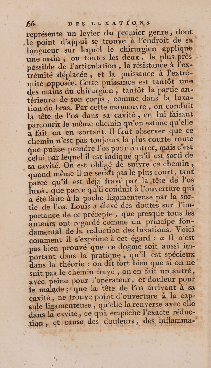 représente un levier du premier genre, dont. le point d'appui se trouve à l’endroit de sa longueur sur lequel le chirurgien applique une main, ou toutes les deux, le plus.près . pôssible de articulation , la résistance à l’ex- trémité déplacée , et la puissance à l'extré- mité opposée. Cette puissance est tantôt une des mains du chirurgien , tantôt la partie an- térieure de son corps ; comme, dans la Juxa- tion du bras. Par cette manœuvre, on conduit la tête de l’os dans sa cavité, en lni faisant parcourir le même chemin qu’on estime qu’elle a fait en en «sortant. Il faut observer que ce chemin n’est pas toujours la plus coufte route que puisse prendre l'os pour rentrer, ais c’est celui par lequel il est indiqué qu'il est sorti de _ sa cavité. On est obligé de suivre ce chemin, quand même il ne seraît pas le plus court, tant jarce qu'il est déja frayé par la,tète de l’os Tuxé , que parce qu'il conduit à l'ouverture qui a été faite à la poche ligamenteuse par la sor- tie de l'os. Louis a élevé des doutes sur l’im- portance de ce précepte , que presque tous les auteurs ont regardé comme un principe fon- damental de la réduction des luxations. Voici coinment il s'exprime à cet égard : «Il n’est pas bien prouvé que ce dogme soit aussi im- ortant dans la pratique , qu’il est spécieux de la théorie : on dit fort bien que si on ne suit pas le chemin frayé , on en fait un autré, avec. peine pour l'opérateur, et douleur pour le malade ;* que la: tête de los arrivant à sa cayité, ne trouve point d'ouverture à la ca - sule ligamenteuse , qu'elle la renverse avec elle dans,la cavité, ce qui empêche l'exacte rédue- tion, et cause, des douleurs , des, inflamma-