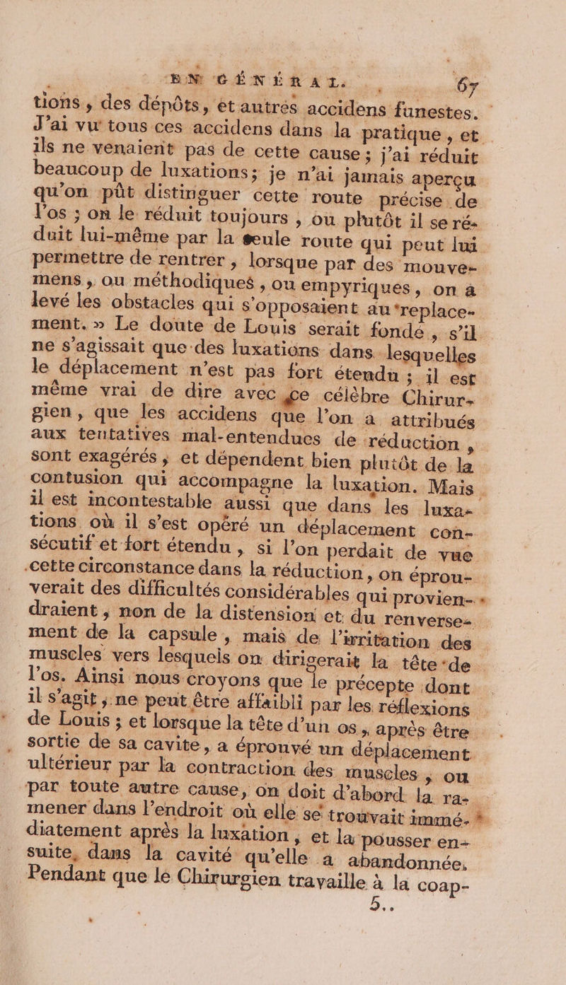 tions , des dépôts, étantres accidens funestes. | J'ai vw tous ces accidens dans la pratique , et. ils ne venaient pas de cette cause ; j'ai réduit beaucoup de luxations ; je n’ai jamais aperçu qu'on püt distinguer cette route précise de l'os ; on le réduit toujours , ou plutôt il se ré duit lui-même par la æule route qui peut lxi permettre de rentrer , lorsque par des mouve- mens ; ou méthodiques » Où empyriques, on à levé les obstacles qui s’opposaient au ‘replace- ment.» Le doute de Louis serait fondé , s’il ne s'agissait que des fuxations dans. lesquelles le déplacement n’est pas fort étendu 3.1l est même vrai de dire avec ce célèbre Chirur- gien, que les. accidens que l’on à attribués aux tentatives mal-entendues de réduction # sont exagérés ; et dépendent bien plutôt de la contusion qui accompagne la luxation. Mais _ il est incontestable aussi que dans les luxa- tions où il s’est opéré un déplacement con- sécutif et fort étendu, si l’on perdait de vue cette circonstance dans la réduction » On éprou-. verait des difficultés considérables qui provien.- « draient , non de la distension et du renverse ment de la capsule, mais de l’writation des | muscles vers lesquels on. drigerait la tête-de l'os. Ainsi nous croyons que le précepte dont il s’agit ;.ne pent être affaibli par les réflexions de Louis ; et lorsque la tête d’un os. aprés être sortie de sa cavite, a éprouvé un déplacement ultérieur par la contraction des muscles |; ou par toute autre cause, on doit d’abord. la: rae mener dans l'endroit où elle se trouvait immé. * diatement après la luxation ; €t l& pousser en+ suite, dans la cavité qu'elle à abandonnée. Pendant que le Chirursien travaille à la COap- *°