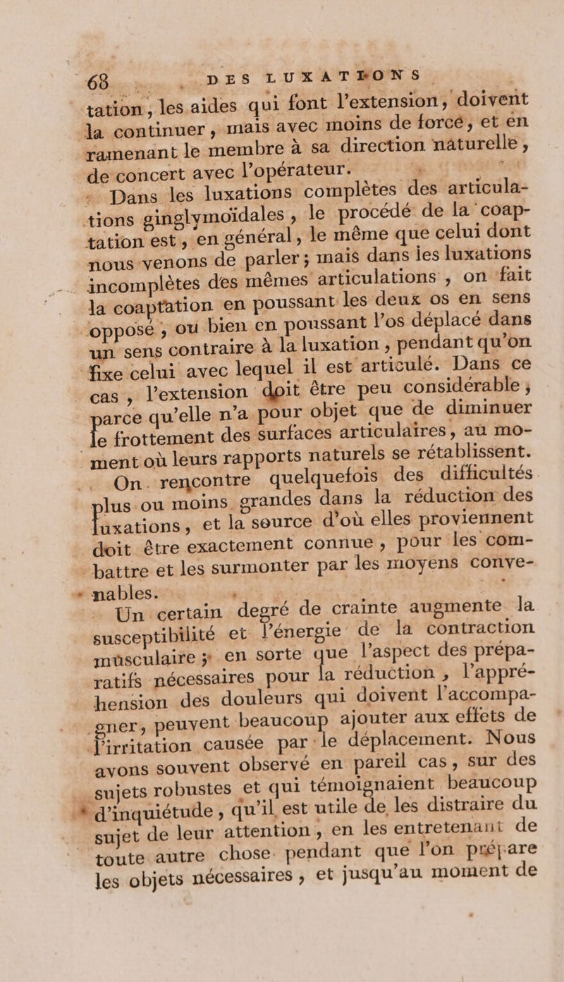 “nn. LU DES LUXATEONSS tation , les aides qui font l'extension, doivent la continuer, mais avec moins de forcé’, et en ramenant le membre à sa direction naturelle , de concert avec l’opérateur. 4 » Dans les luxations complètes des articula- tions ginglymoïdales , le procédé de la coap- tation est, en général, le même que celui dont nous-venons de parler ; mais dans ies luxations | incomplètes des mêmes articulations , on fait la coaptation en poussant les deux os en sens opposé ; où bien en poussant l'os déplacé dans un sens contraire à la luxation , pendant qu'on fre celui avec lequel il est articulé. Dans ce cas , l'extension dpit être peu considérable ; arce qu’elle n'a pour objet que de diminuer fe frottement des surfaces articulaires, aù mo- ment où leurs rapports naturels se rétablissent. On. rencontre quelquefois des difficultés plus ou moins. grandes dans la réduction des uxations, et la source d’où elles proviennent doit être exactement connue, pour les com- battre et les surmonter par les moyens conve- + nables. | L | | Fes Un certain degré de crainte augmente Ja susceptibilité et énergie de la contraction muüsculaire 3: en sorte qe l'aspect des prépa- ratifs nécessaires pour la réduction , l'appré- hension des douleurs qui doivent l’accompa- gner peuvent beaucoup ajouter aux effets de Ÿirritation causée parle déplacement. Nous avons souvent observé en pareil cas, sur des sujets robustes et qui témoignaient beaucoup # d'inquiétude ; qu’il est utile de les distraire du sujet de leur attention, en les entretenant de toute autre chose. pendant que l’on piéjare les objets nécessaires , et jusqu’au moment de