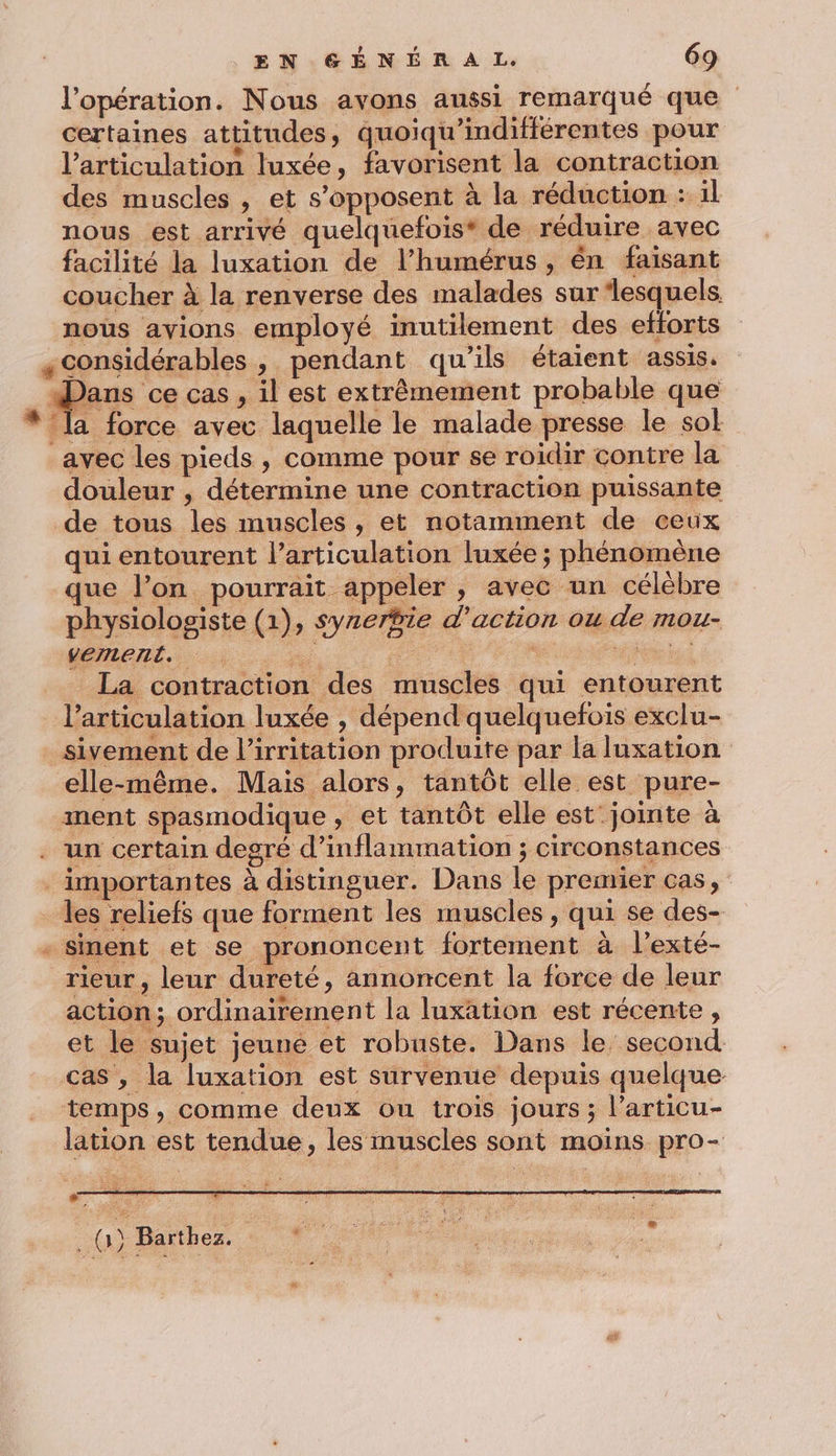 l'opération. Nous avons aussi remarqué que certaines attitudes, quoiqu'indifférentes pour l'articulation luxée, favorisent la contraction des muscles , et s'opposent à la réduction : 1l nous est arrivé quelquefois* de réduire avec facilité la luxation de l’humérus , én faisant coucher à la renverse des malades sur ‘lesquels. noùs avions employé inutilement des efforts «considérables, pendant qu’ils étaient assis. ans ce cas , il est extrêmement probable que la force avec laquelle le malade presse le sol avec les pieds, comme pour se roidir contre la douleur , détermine une contraction puissante de tous les muscles , et notamment de ceux qui entourent l'articulation luxée ; phénomène que l’on pourrait appeler , avec un célébre physiologiste (1), syrerÿie d'action ou de mou- vement.. iS 3 sd Da 7 La contraction des muscles qui entourent l'articulation luxée , dépend quelquefois exclu- sivement de l’irritation produite par la luxation elle-même. Mais alors, tantôt elle est pure- ment spasmodique , et tantôt elle est jointe à un certain degré d’inflammation ; circonstances importantes à distinguer. Dans le premier cas, les reliefs que forment les muscles, qui se des- - Sment et se prononcent fortement à l'exté- rieur , leur dureté, annoncent la force de leur action; ordinairement la luxation est récente , et le sujet jeuné et robuste. Dans le second cas , la luxation est survenue depuis quelque temps, comme deux ou trois jours ; l’articu- lation est tendue, les muscles sont moins pro- + ” ‘ a {ar Batthez, *