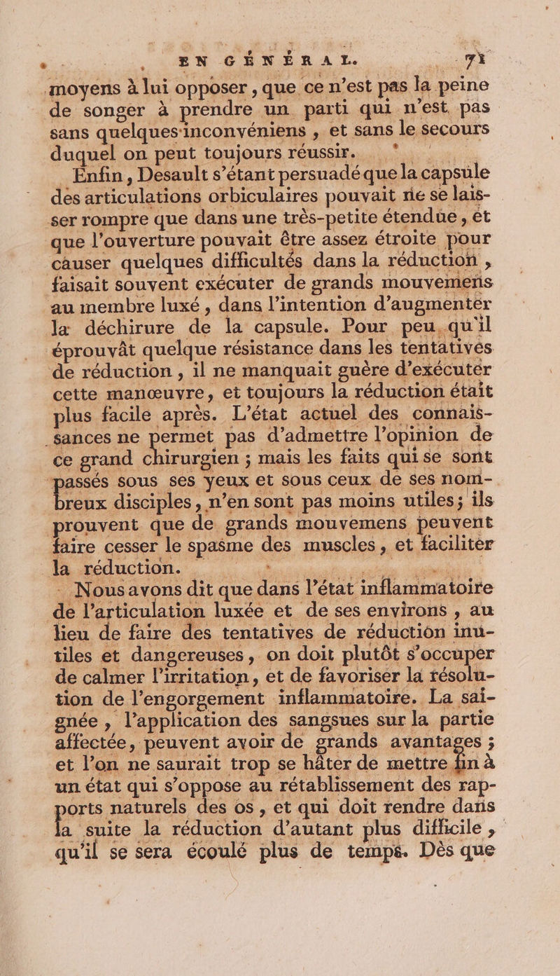 a: , EN GÉNÉRAL. Me 4S moyens à lui opposer , que ce n’est pas la peine de songer à prendre un parti qui n'est, pas sans quelques‘inconvéniens , et sans le secours duquel on pent toujours réussir. 0 Enfin, Desault s’étant persuadéque la capsule des articulations orbiculaires pouvait rie se lais- ser rompre que dans une très-petite étendue , et que l'ouverture pouvait être assez étroite pour causer quelques difficultés dans la réduction , faisait souvent exécuter de grands mouvemerns au membre luxé , dans l'intention d’augmenter la déchirure de la capsule. Pour peu,qu'il éprouvât quelque résistance dans les tentatives de réduction , il ne manquait guère d’exécuter cette manœuvre, et toujours la réduction était plus facile après. L'état actuel des connais- _$ances ne ot pas d'admettre l’opinion de RE EN un état qui s’oppose au rétablissement des rap- ports naturels des os , et qui doit rendre dans a suite la réduction d'autant plus difficile; qu'il se sera écoulé plus de temps. Dès que