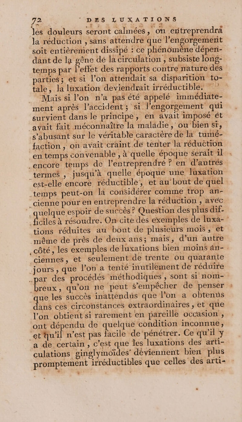 les douleurs seront calmées, on eritreprendrä la réduction , sans attendre que l’engorgemerit soit entièrement dissipé : ce phénomène déperi- dant de la gêne dé la circulation , subsiste long- temps par l'effet des rapports contre nature dés parties; et si l’on attendait sa disparition t0- tale, la luxation deviendrait irréductible. Mais si l’on n’a pas été appelé immédiate- ment après l’accident; si l’engorgement qui survient dans le principe, en avait imposé ét avait fait méconnaître la maladie , ou bien sr, s’abusänt sur le véritable caractère de la tumé- faction , on avait craint de tenter la réduction en temps convenable , à quelle époque serait il encore temps de lentreprendré ? en d’autrés termes , jusqu'à quelle époque une Juxation est-elle encore réductible, et au bout de quel temps peut-on la considérer comme trop an- _cienne pour en entreprendre la réduction , avec ‘ quelque espoir de succès ? Question des plus dif- | face à résoudre. On cite des exemples de luxa- tions réduites au bout de plusieurs mois, et même de près de deux ans; mais, d’un autre _côté, les exemples de luxations bien moins dn- . ciennes, et seulement de trente ou quarante jours , que l’on a tenté inutilement de réduire .par des procédés méthodiques , sont si nom- breux, qu'on ne peut s'empêcher de penser que les succès inattendus que l’on a obtenus dans ces circonstances extraordinaires , et que l’on obtient si rarement en pareille occasion , ont dépendu de quelque condition inconnue, et'qu'il n’est pas facile de‘pénétrer. Ce qu'il y a de certain, c'est que les luxations des arti- culations ARE dèviennent bien plus promptement irréductibles que celles des arti- .