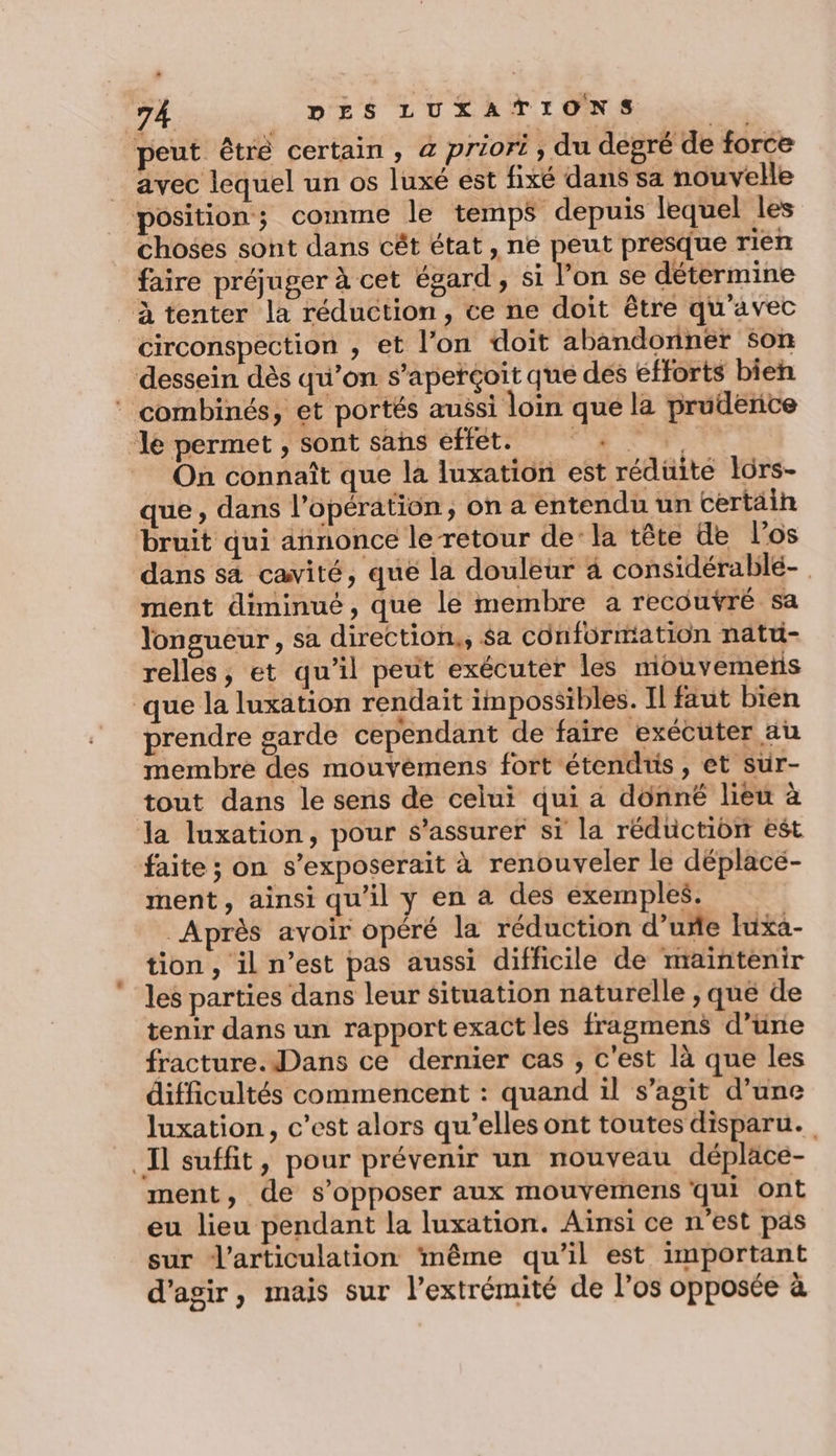 avec lequel un os luxé est fixé dans sa nouvelle choses sont dans cêt état, ne peut presque rien faire préjuger à cet égard , si l’on se détermine circonspection , et l’on doit abandoriner son On connaît que la luxation est réduite lôrs- que, dans l'opération, on a entendu un certäin dans s4 cavité, que la douleur à considérablé- ment diminué, que le membre a recouvré sa longueur, sa direction., $a conformation natti- relles, et qu’il peut exécuter les mouvemeris *. -e. 4 ER à 24 prendre garde cependant de faire exécuter au membre des mouvèmens fort étendiis, et sur- tout dans le sens de celui qui a donné lieu à ment, ainsi qu'il y en a des exemples. Après avoir opéré la réduction d’uñe Iuxa- tion, il n’est pas aussi difficile de maintenir les parties dans leur situation naturelle , qué de tenir dans un rapportexact les fragmens d’une fracture.Dans ce dernier cas , c'est là que les difficultés commencent : quand il s’agit d’une luxation, c’est alors qu’elles ont toutes disparu. ment, de s'opposer aux mouvemens qui ont eu lieu pendant la luxation. Aïnsi ce n'est pas sur l'articulation ‘même qu’il est important d'agir, mais sur l'extrémité de l'os opposée à