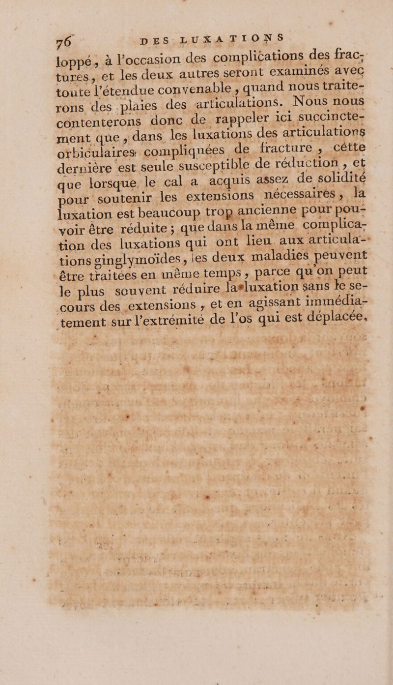 loppé, à l’occasion des complications des frac: tures, et les deux autres seront examinés avec toute l'étendue convenable, quand nous traite- rons des .plaies des articulations. Nous nous contenterons donc de rappeler ici succincte- ment que, dans les luxations des articulations orbiculaires compliquées de, fracture , cêtte dernière est seule susceptible de réduction , et que lorsque. le cal a acquis assez de solidité pour soutenir les extensions nécessaires , Ja luxation est beaucoup trop ancienne pour pou- voir être réduite ; que dans la même, complica- tion des luxations qui ont lieu. aux articula-- tions ginglymoïdes, les deux maladies peuvent être traitées en même temps ; parce qu'on peut le plus souvent réduire lasluxation sans fe se- cours des extensions , et en agissant immédia- tement sur l'extrémité de l'os qui est déplacée. + en