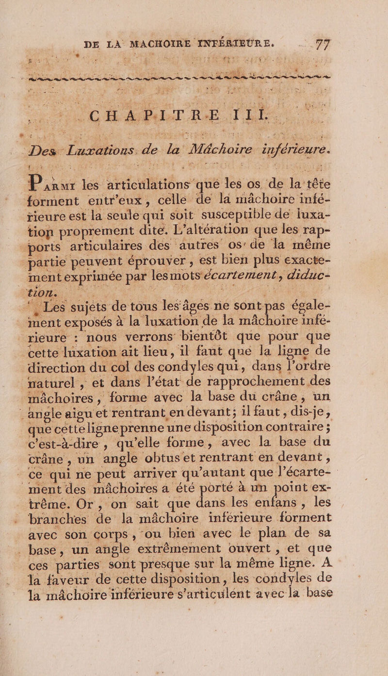 Re ï « A Ré L 7 ï. | a se ï hr % æ La ÿ AUX (NOM UE à et nets Pire VE he PER à HEAR en EE HU LM SE Portes LRO MAT DNS DIN ES A LÉ Des Lurations. de la Méchoire inférieure. Pixur les articulations que les os de la tête forment entr’eux, celle de la mâchoire infé- rieure est la seule qui suit susce ptible de luxa- tion proprement dite. L’altération que les rap- ports articulaires des autres os’ de la même partie peuvent éprouver , est bien plus exacte- _ mentexprinée par les mots écartement, diduc- TION. 3 2 _*, Les sujèts de tous les’âgés ne sont pas égale- ment exposés à la luxation de la nAchoïre infé- rieure : nous verrons bientôt que pour que cette luxation ait lieu, il faut que la ligne de direction du col des condyles qui, dans l’ordre naturel , et dans l’état de rapprochement des mâchoires , forme avec la base du crâne, un angle aigu et rentrant en dèvant; il faut, dis-je, que cetteligneprenne une disposition contraire ; c'est-à-dire , qu’elle forme, avec la base du crâne , un angle obtuset rentrant en devant , ce qui ne peut arriver qu'autant que l’écarte- ment des mâchoires a été porté à un point ex- _trême. Or, on sait que Le ete , les branches de la mâchoïre inférieure forment avec son corps, ou bien avec le plan de sa . base, un angle extrêmement ouvert, et que ces parties sont presque sur la même ligne. À la faveur de cette disposition, les condyles de la mâchoire inférieure s’articulént avec la base