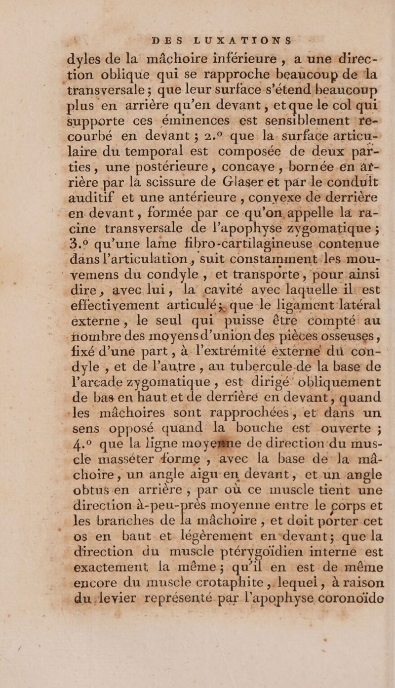 dyles de la mâchoire inférieure , a une direc- tion oblique qui se rapproche beaucoup de ‘la transversale ; que leur surface s'étend beaucoup plus en arrière qu’en devant , etque le col qui supporte ces éminences est sensiblement re- courbé en devant ; 2.° que la. surface articu- laire du temporal est composée de deux par- ties, une postérieure , concave , bornée.en àt- rière par là scissure de Glaser et par le conduit auditif et une antérieure , convexe de derrière en devant , formée par ce qu’on,appelle la ra- cine transversale de l’apophyse zygomatique ; 3.9 qu’une lame fibro-cartilagineuse contenue dans larticulation, suit constamment les mou- vemens du condyle , et transporte, pour aïnsi dire, avec lui, la cavité avec laquelle il: est effectivement articuléÿyque le ligament latéral externe, le seul qui puisse être compté au nombre des moyens d’union des pièces osseuses, fixé d’une part , à l'extrémité externe du con- dyle , et de l’autre , au tubercule.de la base de l’arcade zysomatique , est dirigé’ obliquement de bas en haut et de derrièré en devant, quand -les mâchoires sont rapprochées , et: dans un sens opposé quand la bouche est ouverte ; 4.0 que la ligne moyetlne de direction‘du mus- cle masséter forme ;, avec la base dela mâ- .choire, un angle aigu en devant, et-un angle obtusen arrière ; par où ce muscle tient une direction PA moyenne entre le corps et les brariches de la mâchoire , et doit porter cet os en baut et légèrement endevant; que la direction du muscle ptérygoïdien interne est exactement la même; qu’il en est de même encore du muscle crotaphite ,:lequei, à raison du-levier représenté par l’apophyse coronoïde