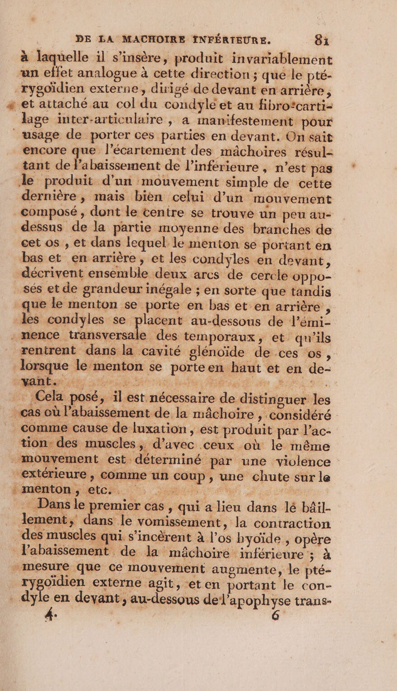à laquelle il s’insère, produit invariablement “an effet analogue à cette direction ; que le pté- _rygoïdien externe, duigé de devant en arrière, + et attaché au col du condyle et au fibro*carti- lage inter-articulaire , à manifestement pour usage de porter ces parties en devant. On sait encore que l’écartement des mâchoires résul- tant de labaissement de l’inférieure , n’est pas Je produit d’un mouvement simple de cette dernière , mais bièn celui d’un mouvement composé , dont le tentre se trouve un peu au- dessus de la partie moyenne des branches de cet os , et dans lequel le menton se portant en bas et en arrière ; et les condyles en devant, décrivent ensemble deux arcs de cercle oppo- sés et de grandeur inégale ; en sorte que tandis que le menton se porte en bas et. en arrière , les condyles se placent au-dessous de l’émi- . nence transversale des temporaux » et qu'ils rentrent dans la cavité glénoïde de ces os, lorsque le menton se porteen haut et en de- . Cela posé, il est nécessaire de distinguer les cas où l’abaissement de la mâchoire ; considéré comme cause de luxation , est produit par l’ac- tion: des muscles, d'avec ceux où le rnême mouvement est déterminé par une violence extérieure, Comme un coup, une chute sur le Dans le premier cas , qui a lieu dans lé bâil- lement, dans le vomissement, la contraction des muscles qui. s’incèrent à l’os byoïde , opère Pabaïissement de la mâchoire inférieure ; à mesure que ce mouvement augmente, le pté- 1 AS externe agit, eten portant le con- _dyle en devant, au-dessous PAROpUe trans-