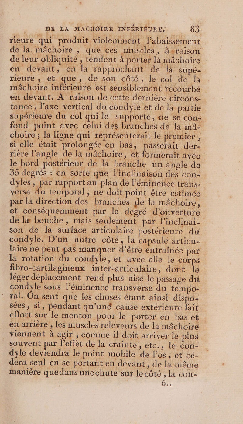 rieure qui produit violemment J’abaissément de la mâchoire , que ces miuscles, àsraison de leur obliquité , tendent à porter 1 à mâchoire en devant, en la rapprochant de là supé- rieure , et. que, de son côté, le col de la mâchoire inférieure est sensiblement recourbé en devant. A raison de cette dernière circons- tance , l’axe vertical du condyle et de la partie supérieure du col qui le supporte, ne se con- fond point avec celui des branches de la mä- choire ; la ligne qui représenterait le premier , si elle était prolongée en bas, passerait der- rière l'angle de la mâchoire, ét formerait avec le bord postérieur de la branche un angle de 35 degrés : en sorte que l'inclinaison des con- dyles, par rapport au plan de l’éminence trans- verse du temporal, ne doit point être estimée par là direction des branches ge la mâchoire, et conséquemment par le degré d'ouverture de læ bouche, maïs seulement par l’inclinai- son de la surface articulaire postérieure du condyle. D'un autre côté, la capsule articu- laire ne peut pas manquer d’être entrainée par la rotation du condyle, et avec elle Île COTpS fibro-cartilagineux inter-articulaire, dont le léger déplacement rend plus aisé le passage du condyle sous l’éminence transverse du tempo- ral. On sent que les choses étant ainsi dispo- sées, si, pendant qu'uné cause extérieure fait effort sur le menton pour le porter en bas et en arrière , les muscles releveurs de la mâchoiré viennent à agir , comme il doit arriver le plus souvent par l'effet de la crainte, etc., le coni- dyle déviendra le point mobile de l'os, ét cé- dera seul en se portant en devant, de la même manière quedans unechute sur le côté , la con- | 0.