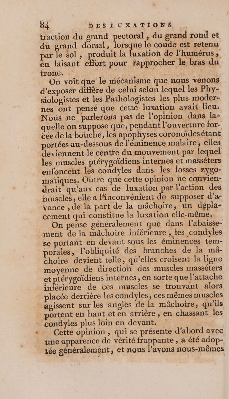 traction du grand pectoral , du grand rond et du grand dorsal, lorsque le coude est retenu par le sol , produit la luxatioh de l’humérus ,; en faisant effort pour rapprocher le bras du tr onc. | . r | On voit que le mécarisme que nous venons d’exposer diffère de celui selon lequel les Phy- siologistes et les Pathologistes les plus moder- nes ont pensé que cetté luxation avait lieu. Nous ne parlerons pas de l’opinion dans la- quelle on suppose que, pendant l'ouverture for- éée de la bouche, les apophyses coronoïdesétant portées au-dessous de l’'éminence malaire, elles deviennent le centre du mouvement par lequel les musclés ptérygoïdiens internes et masséters enfoncent les condyles dans les fosses zygo- matiques. Outre que cette opinion ne convien- drait qu'aux cas de luxation par l’action des muscles, elle a Minconvénient de supposer d’a- vance , de la part de la mâchoire, un dépla- cement qui constitue la luxation elle-même. On pense généralement que dans l’abaisse- ment de la mâchoire inférieure , les condyles se portant en devant sous les éminences tem- porales, l’obliquité des branches de la mâ- choire devient telle, qu’elles croisent la ligne moyenne de direction des muscles masséters et ptérygoidiens internes, en sorte que l’attache niétiburé de ces muscles se trouvant alors placée derrière les condyles, ces mêmes muscles agissent sur les angles de la mâchoire, qu'ils ortent ent haut eten arrière, en chassant les condyles plus loïn en devant. Cette opinion, qui se présente d’abord avec une apparence de vérité ss dE , a été adop- tée généralement, et nous l’avons nous-mêmes