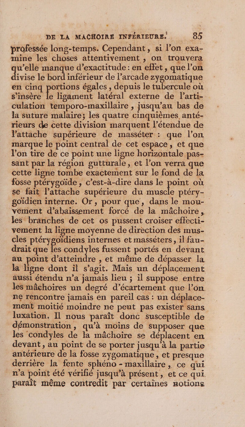 professée long-temps. Cependant, si l’on exa- mine les choses attentivement , on trouvera qu’elle manque d’exactitude : en effet, que l’on divisé le bord inférieur de l’arcade zygomatique en cinq portions égales , depuis le tubercule où s'insère le ligament latéral externe de l’arti- culation temporo-maxillaire , jusqu’au bas de la suture malaire; les quatre cinquièmes anté- rieurs de cette division marquent l’étendue de Vattache supérieure de masséter : que l’on marque le point central de cet espace, et que l'on tire de ce point une ligne horizontale pas- sant par la résion gutturale, et l’on verra que cette ligne tombe exactement sur le fond de la fosse ptérygoïide , c’est-à-dire dans le pra où se fait l’attache supérieure du muscle ptéry- goïdien interne. Or, pour que, dans le mou- vément d’abaissement forcé de la mâchoire, les branches de cet os pussent croiser effecti- _vement la ligne moyenne de direction des mus- cles ptérygoidiens internes et masséters , il fau- drait que les condyles fussent portés en devant au point d'atiebtdre , et même de dépasser la ka ligne dont il s’agit. Mais un déplacement aussi étendu n’a jamais lieu ; il suppose entre les mâchoires un degré d’écartement que l’on. ne rencontre jamais en pareil cas : un déplace- ment moitié moindre ne peut pas exister sans luxation. Il nous paraît donc susceptible de démonstration, qu’à moins de supposer que les condyles de la mâchoire se déplacent en devant, au point de se porter jusqu’à la partie antérieure de la fosse zygomatique , et presque derrière la fente sphéno - maxillaire, ce qui n'a point été vérifié jusqu’à présent, et ce qui. parait même contredit par certaines notions