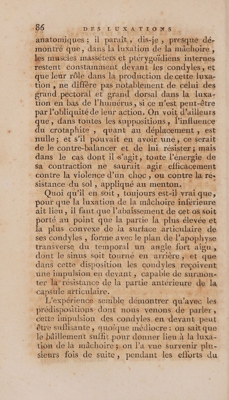 anatomiques ; il paraît, dis-je , presque dé- montré que, dans la luxation de la mâchoire, les muscles masséters et ptérygoïdiens internes restent constamment devant les condyles, et que leur rôle dans la production de cette luxa- tion, ne diffère pas notablement de celui des grand pectoral et grand dorsal dans la luxa- tion en bas de l’huimérus, si ce n’est peut-être par l’obliquité de leur action, On voit d’ailleurs que , dans toutes les suppositions, l'influence du crotaphite , quant au déplacement , est nulle; ét s’il pouvait en avoir une, ce serait. de le contre-balancer et de lui résister ; mais dans le cas dont il s’agit, toute l’énergie de sa contraction ne saurait agir efficacement contre la violence d’un choc, ou contre la ré. sistance -du sol , appliqué au menton. _ Quoi qu'il en soit, taujours est-il vrai que, pour que la luxation de la mâchoire inférieure ait lieu, il faut que l’abaissement de cet.0s soit porté au point que la partie la plus élevée ét la plus convexe de ia surface articulaire de ses condyles , forme avec le plan de l’apophyse transverse du temporal un angle fort aigu, dont le sinus soit tourné en arrière ,* et que dans cette disposition les condyles reçoivent une impulsion en devant, capable de surmon- ter la’résistance de la partie antérieure de la capsule articulaire. FA # L'expérience semble démontrer qu'avec les, _prédispositions dont nous venons de parler, cette impulsion des condyles. en devant peut être suffisante , quoique médiocre : on sait que le bâillement suffit pour donner lieu à la luxa- tion de là mâchoire 3: on l’a vue survenir plu- sieurs fois de suite, pendant les efforts du