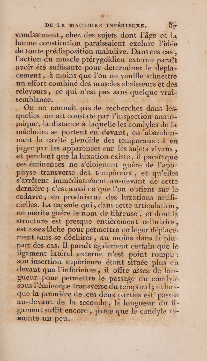 “ DE LA MACHOIRE INFÉRIEURE. 87 vomissement, chez des sujets dont l’âge et la bonne constitution paraïissaient exclure l’idée de toute prédisposition maladive. Dans ces cas, l’action du muscle ptérygoïdien externe paraît avoir été sufhsante pour déterminer le dépla- cement , à moins que l’on ne veuille admettre un effort combiné des muscles abaisseurs'et des ._releveurs, ce qui n’est pas sans quelque vraïi- semblance. Hi hi, | On ne connaît pas de recherches dans les- _ quelles on ait constaté par l'inspection anatô- _ muique, la distance à laquelle les condyles de la mâchoire se portent en devant, en ‘abandon- nant la cavité glénoïde des temporaux: à en juger par les apparences sur les sujets vivans , et pendant que la luxation existe, 1l paraît que ces éminences ne s’éloignent guère de l’apo- physe transverse des temporaux » et qu'elles s'arrêtent immédiateñent au-devant de cette dernière ; c’est aussi ce‘que l’on obtient sur le cadavre, en produisant des luxations artifi- cielles. La capsule qui, dans cette articulation, ne mérite guère le nom de fibreuse , et dont la structure est presque entièrement cellulaire , est assez lâche pour permettre ce léger déplace- ment sans se déchirer, au moins dans la plu- part des cas. Il paraît également certain que le ligament latéral externe n’est point rompu : son insertion supérieure étant située ‘plus en _ devant que l’inférieure , il offre assez de lon- gueur pour permettre le passage du condyle sous l'éminence transverse du temporal ; et lors- que la première de .ces deux parties est passée au-devant de la seconde , la longueur du li- gament suffit encore, parce que le condyle re- monte un peu. | :