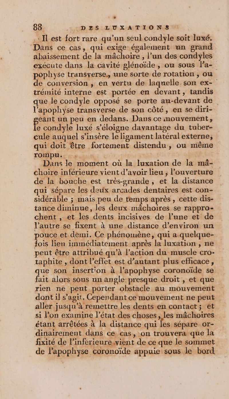 * 88. DES LUXATIONS . Il est fort rare qu’un seul condyle soit luxé. Dans ce cas, qui exige également un grand abaissement de la mâchoire , l’un des condyles exécute dans la cavité glénoïde , ou sous Pa- pophyse transverse., une sorte de rotation , ou de conversion , en vertu de laquelle. son ex- trémité interne est portée en devant, tandis que le condyle opposé se porte au-devant de l’apophyse transverse de son côté, en se diri- eant un peu en dedans. Dans ce mouvement, É condyle luxé s'éloigne davantage du tuber- cule auquel s’insère le ligament latéral externe, qui doit être fortement distendu, ou même rompu. xd Dans le moment où la luxation de la mä- choire inférieure vient d’avoir lieu ; Pouverture de la bouche est très-srande, et la distance qui sépare les deux arcades dentaires est con- sidérable ; mais peu de temps après, cette dis- tance diminue, les deux mâchoires se rappro- chent , et les dents incisives de l’une et de l’autre se fixent à une distance d’environ un pouce et.démi. Ce phénomène, qui a. quelque- fois lieu immédiatement après la luxation , ne peut être attribué qu’à l’action du muscle cro- taphite , dont l’effet est d’autant plus efficace, qe son insertion à l’apophyse coronoïde se ait alors sous un angle: presque droit , et que rien ne peut porter obstacle au mouvement dont il s’agit. Cependant ce mouvement ne peut aller jusqu’à remettre les dents.en contact; et si l’on examine l’état des choses, les mâchoires. étant arrêtées à la distance qui fes sépare or- dinairement dans ce cas, on trouvera que la fixité de l’inférieure.vient de ce que le sommet de lapophyse coronoïde appuie sous le bord