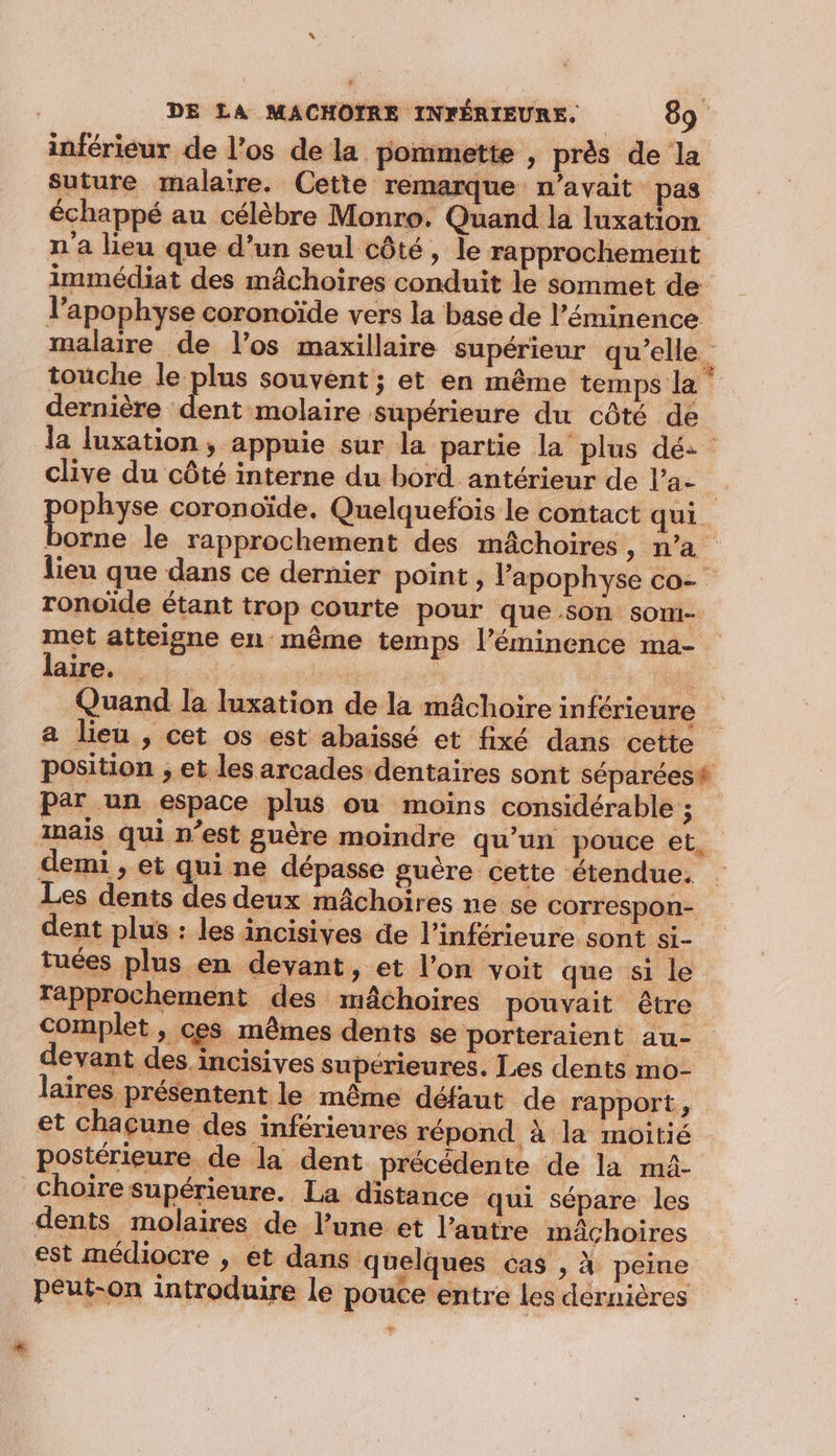 s DE LA MACHOIRE INFÉRIEURE. 89 inférieur de l’os de la pommette , près de la suture malaire. Cette remarque n'avait pas échappé au célèbre Monro. Quand la luxation n'a lieu que d’un seul côté, le rapprochement immédiat des mâchoires conduit le sommet de l’apophyse coronoïde vers la base de l’éminence. malaire de l’os maxillaire supérieur qu'elle. touche le plus souvent; et en même temps la dernière dent molaire supérieure du côté de la luxation, appuie sur la partie la plus dé: clive du côté interne du bord antérieur de l’a- è PEpÈgEe coronoïde, Quelquefois le contact qui borne le rapprochement des mâchoires, n’a lieu que dans ce dernier point , l’apophyse co- ronoïde étant trop courte pour que son soni- met atteigne en même temps l’éminence ma- laire. | 1 Quand la luxation de la mâchoire inférieure a lieu , cet os est abaissé et fixé dans cette position ; et les arcades dentaires sont séparées# par un espace plus ou moins considérable ue Inais qui n’est guère moindre qu’un pouce et, demi , et qui ne dépasse guère cette étendue. Les dents des deux mâchoires ne se correspon- dent plus : les incisives de l’inférieure sont si- tuées plus en devant, et l’on voit que si le Tapprochement des mâchoires pouvait être Complet , ces mêmes dents se porteraient au- devant des incisives supérieures. Les dents mo- laires présentent le même défaut de rapport, et chacune des inférieures répond à la moitié postérieure de la dent précédente de la mâ- choiïre supérieure. La distance qui sépare les dents molaires de l’une et l’autre mâchoires est médiocre , et dans quelques cas , à peine peut-on introduire le pouce entre les dérnières +