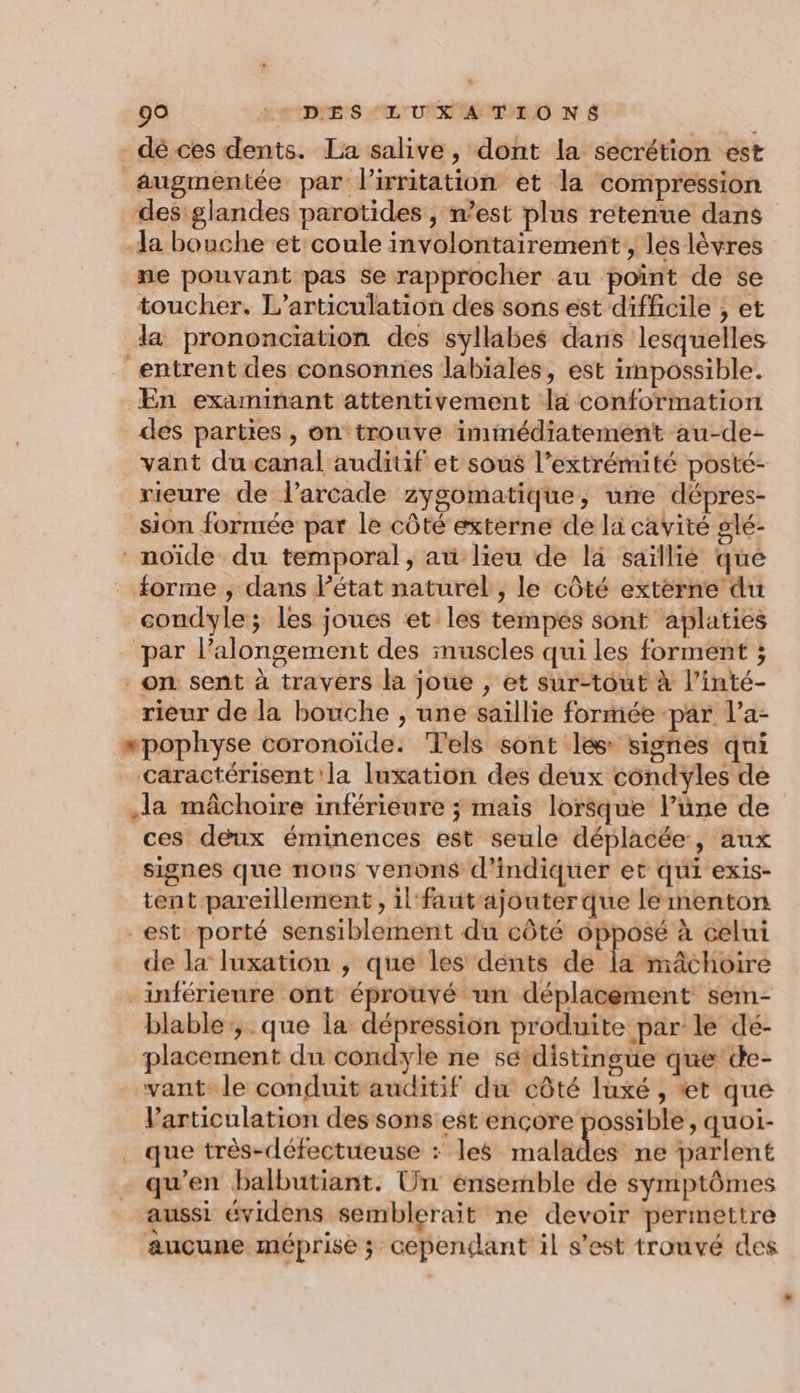 dé ces dents. La salive, dont la secrétion est âugmentée par l’irritation et la compression des'glandes parotides , n’est plus retenue dans a bouche et coule involontairement , lés lèvres ne pouvant pas se rapprocher au poîint de se toucher. L’articulation des sons est difficile ; et la prononciation des syllabes dans lesquelles entrent des consonnes labiales, est impossible. En examinant attentivement la conformation des parties , on trouve immédiatement au-de- vant du canal auditif et sous l’extrémité posté- rieure de l’arcade zygomatique, une dépres- _sion formée par le côté externe de lu cavité glé- noïde du temporal, au lieu de la saïllié que _ forme ; dans l’état naturel , le côté extérne du condyle; les joues et les tempés sont aplaties par l’alongement des muscles qui les forment ; on sent à travers la joue , et sur-tout à l’inté- rieur de la bouche , une saillie formée -par l’a- “pophyse coronoïde. Tels sont les signes qui caractérisent la Iuxation des deux condyles de la mâchoire inférieure ; mais lorsque l’üne de ces deux éminences est seule déplacée, aux signes que nous venons d'indiquer et qui exis- tent pareillement , il fautajouter que le menton est porté sensiblement du côté opposé à celui de la luxation , que les dénts de la mâchoire _inférieure ont éprouvé un déplacement sem- blable:, que la dépression produite par le dé- placement du condyle ne sé distingue que de- vant le conduit auditif du côté luxé , ‘et que Varticulation des sons est ençore possible, quoi- que très-défectueuse : les malades ne parlent qu’en balbutiant. Un ensemble de symptômes aussi évidens semblerait ne devoir permettre aucune méprise ; cependant il s’est trouvé des