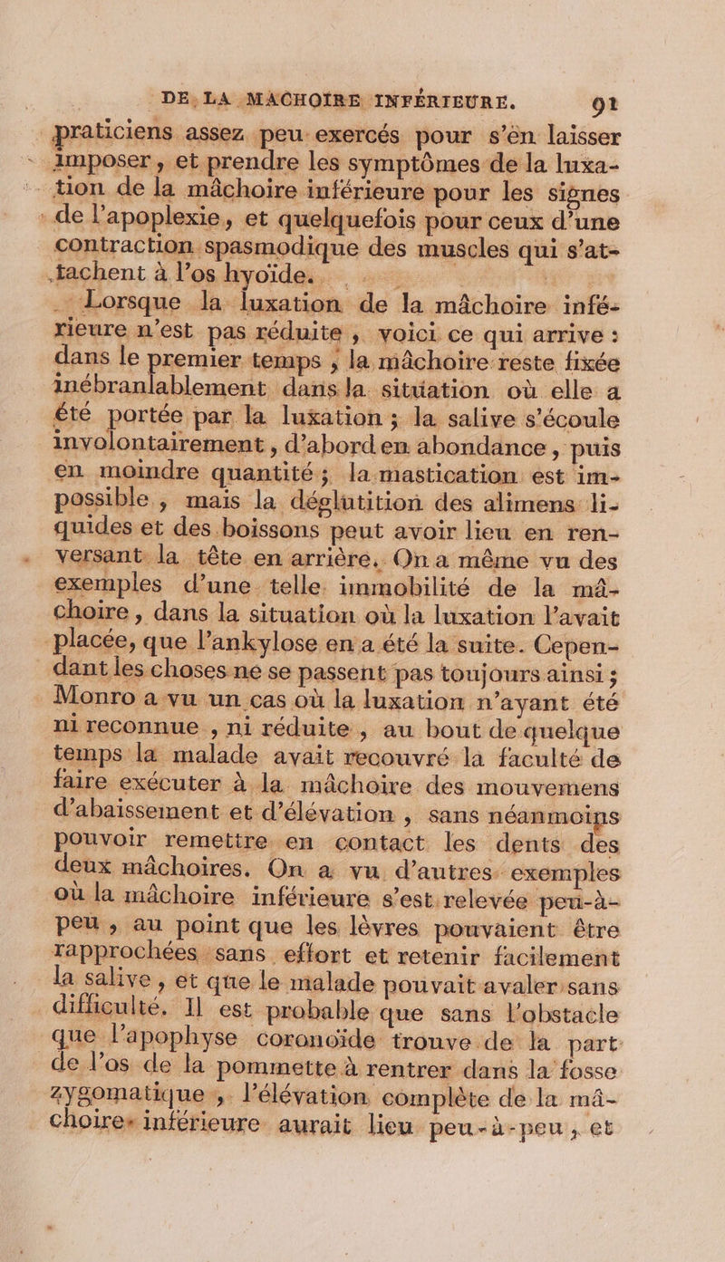 praticiens assez peu:exercés pour s’ên laisser - imposer, et prendre les symptômes de la luxa- _ ton de la mâchoire inférieure pour les signes de l’apoplexie, et quelquefois pour ceux d’une contraction spasmodique des muscles qui s’at- tachent à l’os hyoïde.. | . Lorsque la luxation de la mâchoire infé- rieure n’est pas réduite , voici ce qui arrive : dans le premier temps ; la mâchoire reste fixée inébranlablement dans la situation où elle a été portée par la luxation ; la salive s'écoule involontairement , d’abordem abondance , puis en moindre quantité; la mastication est im- possible ,; mais la déglutition des alimens li- quides et des boissons peut avoir lieu en ren- versant la tête en arrière, Qn a même vu des exemples d’une telle. immobilité de la mâ- choire , dans la situation où la luxation l'avait placée, que l’ankylose en a été la suite. Cepen- dant les choses ne se passent pas toujours ainsi ; Monro a vu un cas où la luxation n'ayant été ni reconnue , ni réduite, au bout de quelque temps la malade avait recouvré la faculté de faire exécuter à la mâchoire des mouvemens _ d'abaïssement et d’élévation , sans néanmoins pouvoir remettre en contact les dents des deux mâchoires, On à vu. d’autres. exemples où la mâchoire inférieure s’est.relevée peu-à- peu ,; au point que les lèvres pouvaient être Tapprochées sans effort et retenir facilement la salive , et que le malade pouvait avaler sans difficulté. 11 est probable que sans l'obstacle que l’apophyse coroncide tronve de la part: de l’os de la pommette à rentrer dans la fosse zy8omatique ;. l'élévation complète de la mâ- Choires inférieure aurait lieu peu-à-peu , et
