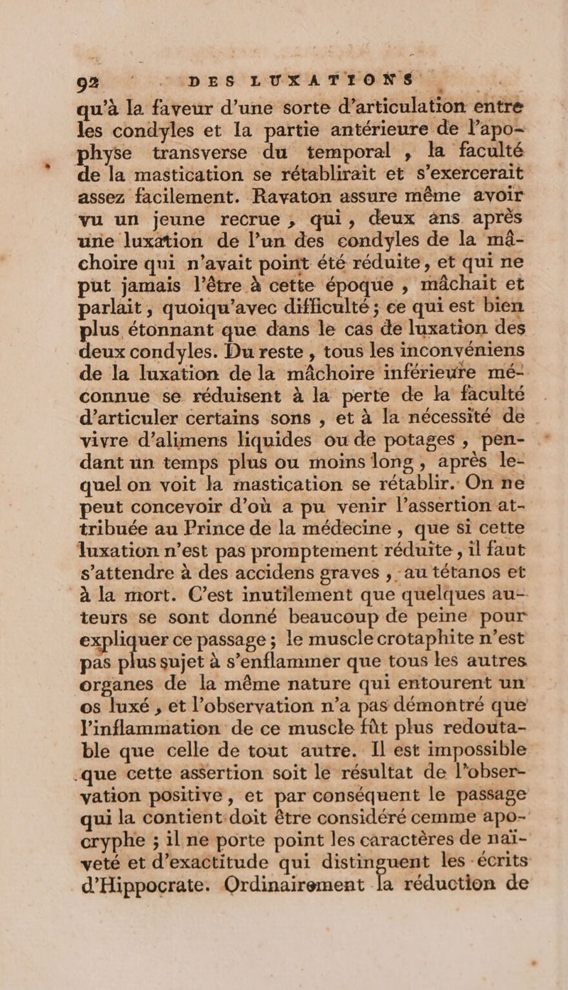 QU 7H D RS LVL PPONTS ES qu’à la faveur d’une sorte d’articulation entre les condyles et la partie antérieure de l’apo- physe transverse du temporal , la faculté de la mastication se rétablirait et s’exercerait assez facilement. Ravaton assure même avoir vu un jeune recrue , qui, deux àns après urie luxation de l’un des condyles de la mä- choire qui n'avait point été réduite, et qui ne put jamais l'être à cette époque , mâchait et parlait, quoiqu’avec difficulté ; ce qui est bien plus étonnant que dans le cas de luxation des deux condyles. Du reste , tous les inconvéniens de la luxation de la mâchoire inférieure mé- connue se réduisent à la perte de la faculté d’articuler certains sons , et à la nécessité de vivre d’alimens liquides ou de potages, pen- dant ün temps plus ou moins long, après le- quel on voit la mastication se rétablir. On ne peut concevoir d’où a pu venir l’assertion at- tribuée au Prince de la médecine , que si cette luxation n’est pas promptement réduite , il faut s'attendre à des accidens graves , au tétanos et à la mort. C’est inutilement que quelques au- teurs se sont donné beaucoup de peine pour expliquer ce passage ; le muscle crotaphite n’est pas plus sujet à s’enflammer que tous les autres organes de la même nature qui entourent un os luxé , et l’observation n’a pas démontré que Vinflammation de ce muscle fût plus redouta- ble que celle de tout autre. Il est impossible que cette as$ertion soit le résultat de l’obser- vation positive, et par conséquent le passage qui la contient doit être considéré cemme apo- cryphe ; il ne porte point les caractères de naï- veté et d’exactitude qui distinguent les ‘écrits d’Hippocrate. Ordinairement [a réduction de