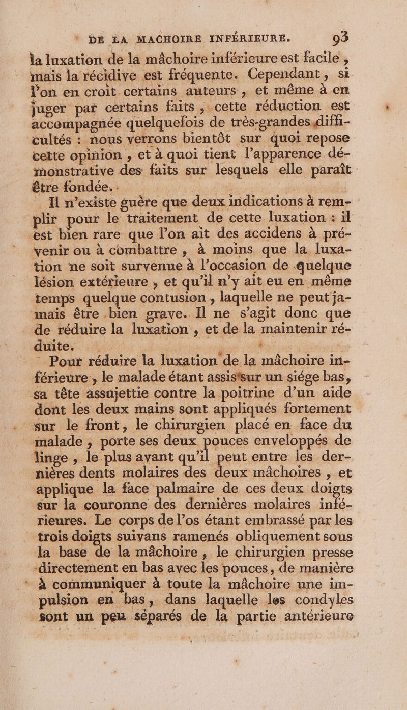 la luxation de la mâchoire inférieure est facile , mais la récidive est fréquente. Cependant, si l’on en croit certains auteurs , et même à em. juger par certains faits, cette réduction est accompagnée quelquefois de très-grandes,difh- œultés : nous verrons bientôt sur quoi repose cette opinion , et à quoi tient l’apparence dé- monstrative des faits sur lesquels elle paraît être fondée. _ Il n’existe guère que deux indications à rem- plir pour le traitement de cette luxation : il æst bien rare que l’on ait des accidens à pré- venir ou à combattre , à moins que la luxa- tion ne soit survenue à l’occasion de quelque lésion extérieure , et qu’il n’y ait eu en même temps quelque contusion , laqueile ne peut ja- mais être .bien grave. Il ne s’agit donc que . de réduire la luxation , et de la maintenir ré- duite, LA en, | * Pour réduire la luxation de la mâchoire in- férieure , le malade étant assistsur un siége bas, sa tête assujettie contre la poitrine d’un aïde dont les deux mains sont appliqués fortement _ malade , porte ses deux pouces enveloppés de Yinge , le plus avant a peut entre les der- nières dents molaires des deux mâchoires , et applique la face palmaire de ces deux doigts sur la couronne des dernières molaires int. rieures. Le corps de l’os étant embrassé par les trois doigts suivans ramenés obliquement sous la base de la mâchoire , le chirurgien presse ‘directement en bas avec les pouces, de manière * À communiquer à toute la mâchoire une im- pulsion en bas, dans laquelle les condyles sont un peu séparés de la partie antérieure