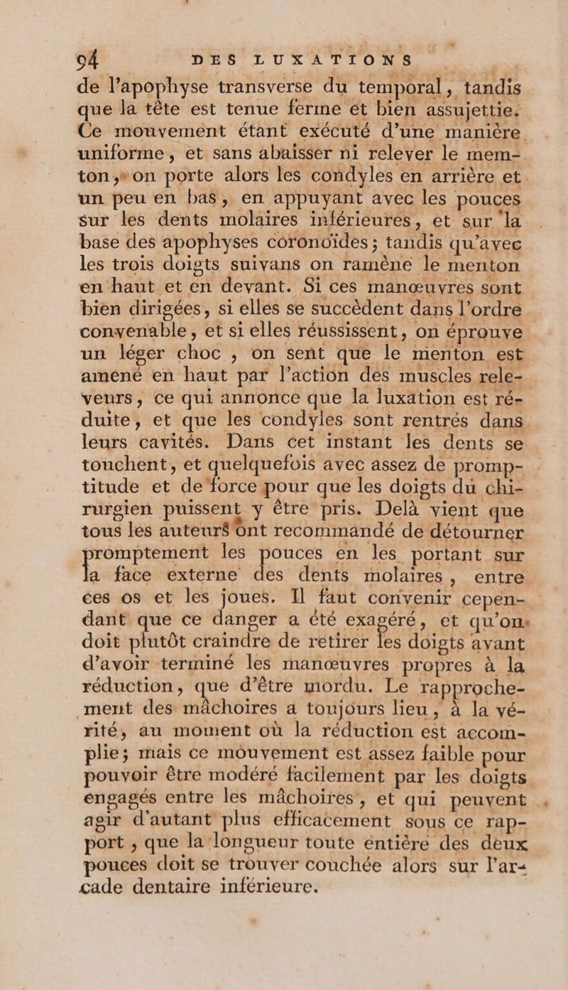 de l’apophyse transverse du temporal, tandis que la tête est tenue ferme et bien assujettie. Ce mouvement étant exécuté d’une manière uniforme, et sans abaisser ni relever le mem- ton,;»on porte alors les condyles en arrière et. un peu en bas, en appuyant avec les pouces sur les dents molaires inférieures, et sur la base des apophyses corondides ; tandis qu'avec les trois doigts suivans on ramène le menton en haut et en devant. Si ces manœuvres sont bien dirigées, si elles se succèdent dans l’ordre convenable , et si elles réussissent, on éprouve un léger choc , on sent que le menton est amené en haut par l’action des muscles rele- veurs, ce qui annonce que la luxäation est ré- duite, et que les condyles sont rentrés dans. leurs cavités. Dans cet instant les dents se touchent, et quelquefois avec assez de promp- titude et deforce pour que les doigts du chi- rurgien puissent y être pris. Delà vient que tous les auteuré Ont recommandé de détourner romptement les se en les portant sur a face externe des dents molaires, entre ces os et les joues. Il faut convenir cepen- dant que ce danger a été cRagere et qu’ons doit plutôt craindre de retirer les doigts avant d’avoir terminé les manœuvres propres à la réduction, que d’être mordu. Le rapproche- ment des mâchoiïres a toujours lieu, à la vé- rité, au moment où la réduction est accom- plie; mais ce mouvement est assez faible pour pouvoir être modéré facilement par les doigts engagés entre les mâchoires, et qui peuvent agir d'autant plus efficacement sous ce rap- port , que la longueur toute éntière des deux pouces doit se trouver couchée alors sur l’ar&lt; çcade dentaire inférieure.