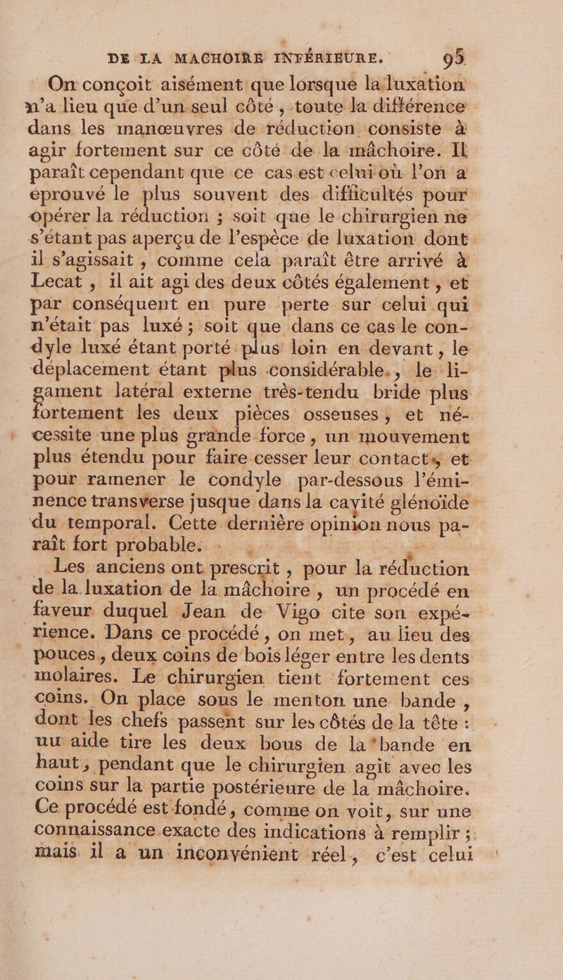 _ On conçoit aisément que lorsque la luxation dans les manœuvres de réduction consiste à agir fortement sur ce côté de la mâchoire. IL paraît cependant que ce cas.est celuioù l’on a éprouvé le plus souvent des difiicultés pour opérer la réduction ; soit que le chirurgien ne s'étant pas aperçu de l'espèce de luxation dont il s'agissait , comme cela paraît être arrivé à Lecat , il ait agi des deux côtés également , et par conséquent en pure perte sur celui qui dyle luxé étant porté plus loin en devant, le déplacement étant plus considérable., le li- ortement les deux pièces osseuses, et né- cessite une plus grande force , un mouvement plus étendu pour faire cesser leur contacts et pour ramener le condyle par-dessous l’émi- du temporal. Cette dernière opinion nous pa- rit fort probables: 4... à Ce, a . Les anciens ont prescrit , pour la réduction de la luxation de la bare &gt; un procédé en rience. Dans ce procédé , on met, au lieu des pouces, deux coins de bois léger entre les dents molaires. Le chirurgien tient fortement ces coins. On place sous le menton une bande , dont les chefs passent sur les côtés de la tête : uu aide tire les deux bous de la*bande en haut, pendant que le chirurgien agit avec les coins sur la partie postérieure de la mâchoire. Ce procédé est fondé, comme on voit, sur une